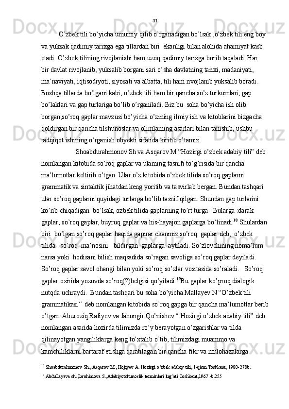 31
O’zbek tili bo’yicha umumiy qilib o’rganadigan bo’lsak ,o’zbek tili eng boy 
va yuksak qadimiy tarixga ega tillardan biri  ekanligi bilan alohida ahamiyat kasb 
etadi. O’zbek tilining rivojlanishi ham uzoq qadimiy tarixga borib taqaladi. Har  
bir davlat rivojlanib, yuksalib borgani sari o’sha davlatning tarixi, madaniyati, 
ma’naviyati, iqtisodiyoti, siyosati va albatta, tili ham rivojlanib yuksalib boradi. 
Boshqa tillarda bo’lgani kabi, o’zbek tili ham bir qancha so’z turkumlari, gap 
bo’laklari va gap turlariga bo’lib o’rganiladi. Biz bu  soha bo’yicha ish olib 
borgan,so’roq gaplar mavzusi bo’yicha o’zining ilmiy ish va kitoblarini bizgacha 
qoldirgan bir qancha tilshunoslar va olimlarning asarlari bilan tanishib, ushbu 
tadqiqot ishining o’rganish obyekti sifatida kiritib o’tamiz.   
Shoabdurahmonov Sh va Asqarov M “Hozirgi o’zbek adabiy tili” deb 
nomlangan kitobida so’roq gaplar va ularning tasnifi to’g’risida bir qancha 
ma’lumotlar keltirib o’tgan. Ular o’z kitobida o’zbek tilida so’roq gaplarni 
grammatik va sintaktik jihatdan keng yoritib va tasvirlab bergan. Bundan tashqari 
ular so’roq gaplarni quyidagi turlarga bo’lib tasnif qilgan. Shundan gap turlarini 
ko’rib chiqadigan  bo’lsak, ozbek tilida gaplarning to’rt turga   Bularga :darak 
gaplar, so’roq gaplar, buyruq gaplar va his-hayajon gaplarga bo’linadi. 18
 Shulardan
biri  bo’lgan so’roq gaplar haqida gapirar ekanmiz so’roq  gaplar deb,  o’zbek  
tilida   so’roq  ma’nosini   bildirgan  gaplarga  aytiladi. So’zlovchining noma’lum 
narsa yoki  hodisani bilish maqsadida so’ragan savoliga so’roq gaplar deyiladi. 
So’roq gaplar savol ohangi bilan yoki so’roq so’zlar vositasida so’raladi.   So’roq  
gaplar oxirida yozuvda so’roq(?)belgisi qo’yiladi. 19
Bu gaplar ko’proq dialogik 
nutqda uchraydi.  Bundan tashqari bu soha bo’yicha Mallayev N “O’zbek tili 
grammatikasi’’ deb nomlangan kitobida so’roq gapga bir qancha ma’lumotlar berib
o’tgan. Aburoziq Rafiyev va Jahongir Qo’nishev “ Hozirgi o’zbek adabiy tili” deb 
nomlangan asarida hozirda tilimizda ro’y berayotgan o’zgarishlar va tilda 
qilinayotgan yangiliklarga keng to’xtalib o’tib, tilimizdagi muammo va 
kamchiliklarni bartaraf etishga qaratilagan bir qancha fikr va mulohazalarga 
18
  Shoabdurahmonov Sh., Asqarov M., Hojiyev A. Hozirgi o’zbek adabiy tili, 1-qism.Toshkent, 1980-2 78 b .
19
  Abdullayeva   sh ., Ibrohimova   S ., Adabiyotshunoslik   terminlari   lug ’ ati . Toshkent ,1967.- b .255 