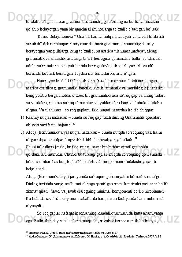 32
to’xtalib o’tgan.  Hozirgi zamon tilshunosligiga o’zining oz bo’lsada hissasini 
qo’shib kelayotgan yana bir qancha tilshunoslarga to’xtalib o’tadigan bo’lsak.
 Barno Sulaymonova “ Ona tili hamda nutq madaniyati va davlat tilida ish 
yurutish” deb nomlangan ilmiy asarida  hozirgi zamon tilshunosligida ro’y 
berayotgan yangiliklarga keng to’xtalib, bu asarida tilshunos ,nafaqat, tildagi 
grammatik va sintaktik usullarga ta’rif  beribgina qolmasdan  balki, so’zlashish 
odobi ya’ni nutq madaniyati hamda hozirgi davlat tilida ish yuritish va olib 
borishda ko’mak beradigan  foydali ma’lumotlar keltirib o’tgan.
Hamroyev M.A “ O’zbek tilida ma’ruzalar majmuasi” deb nomlangan 
asarida esa tildagi grammatik, fonetik, leksik, semantik va morfologik jihatlarini 
keng yoritib bergan holda, o’zbek tili grammatikasida so’roq gap va uning turlari 
va vositalari, maxsus so’roq olmoshlari va yuklamalari haqida alohida to’xtalib 
o’tgan. Va tilshunos     so`roq gaplarni ikki nuqtai nazardan ko`rib chiqqan: 
1) Rasmiy nuqtai nazardan – bunda so`roq gap tuzilishining Grammatik qoidalari 
ob’yekt vazifasini bajaradi: 20
 
2) Aloqa (kommunikatsiya) nuqtai nazardan – bunda nutqda so`roqning vazifasini 
o`rganishga qaratilgan lingvistik tahlil ahamiyatga ega bo`ladi.  21
  
Shuni ta’kidlash joizki, bu ikki nuqtai nazar bir-biridan ajratilgan holda 
qo`llanilishi mumkin. Chunki bu turdagi gaplar  nuqtda so`roqning qo`llanilishi 
bilan chambarchas bog`liq bo`lib, so`zlovchining nimani ifodalashiga qarab 
belgilanadi.   
Aloqa (kommunikatsiya) jarayonida so`roqning ahamiyatini bilmaslik noto`gri. 
Dialog tuzishda yangi ma’lumot olishga qaratilgan savol konstruksiyasi asos bo`lib
xizmat qiladi. Savol va javob dialogning minimal komponenti bo`lib hisoblanadi. 
Bu holatda savol shaxsiy munosabatlarda ham, inson faoliyatida ham muhim rol 
o`ynaydi.
So`roq gaplar nafaqat insonlarning kundalik turmushida katta ahamiyatga 
ega. Balki shunday sohalar ham mavjudki, savolsiz tasavvur qilib bo`lmaydi, 
20
  Hamroyev   M . A .  O ’ zbek   tilida   ma ’ ruzalar   majmuasi . Toshkent ,2005- b .87
21
  Abdurahmonov   G ’., Sulaymonova   A ., Xolyorov   X .  Hozirgi   o ’ zbek   adabiy   tili . Sintaksis .  Toshkent ,1979.- b .98 