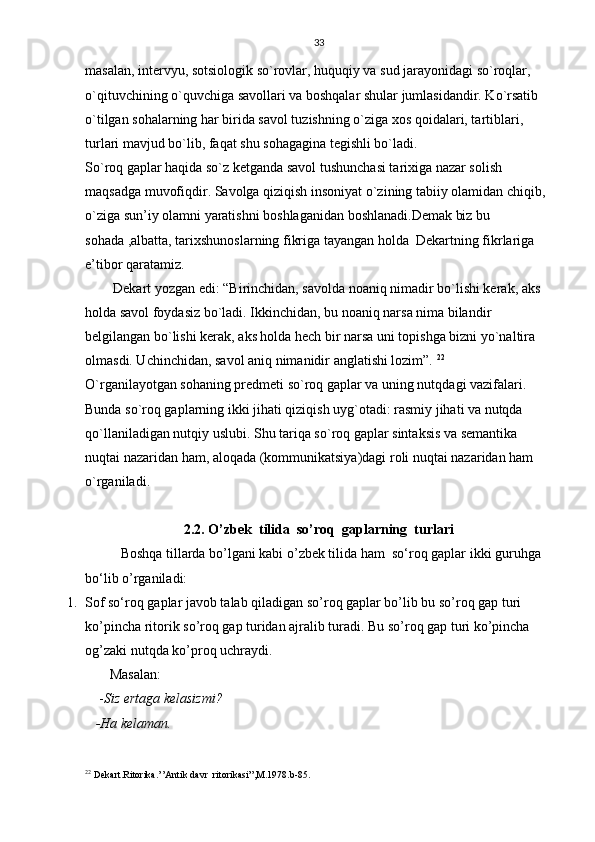 33
masalan, intervyu, sotsiologik so`rovlar, huquqiy va sud jarayonidagi so`roqlar, 
o`qituvchining o`quvchiga savollari va boshqalar shular jumlasidandir. Ko`rsatib 
o`tilgan sohalarning har birida savol tuzishning o`ziga xos qoidalari, tartiblari, 
turlari mavjud bo`lib, faqat shu sohagagina tegishli bo`ladi. 
So`roq gaplar haqida so`z ketganda savol tushunchasi tarixiga nazar solish 
maqsadga muvofiqdir. Savolga qiziqish insoniyat o`zining tabiiy olamidan chiqib, 
o`ziga sun’iy olamni yaratishni boshlaganidan boshlanadi.Demak biz bu 
sohada ,albatta, tarixshunoslarning fikriga tayangan holda  Dekartning fikrlariga 
e’tibor qaratamiz.
        Dekart yozgan edi: “Birinchidan, savolda noaniq nimadir bo`lishi kerak, aks 
holda savol foydasiz bo`ladi. Ikkinchidan, bu noaniq narsa nima bilandir 
belgilangan bo`lishi kerak, aks holda hech bir narsa uni topishga bizni yo`naltira 
olmasdi. Uchinchidan, savol aniq nimanidir anglatishi lozim”.  22
 
O`rganilayotgan sohaning predmeti so`roq gaplar va uning nutqdagi vazifalari.  
Bunda so`roq gaplarning ikki jihati qiziqish uyg`otadi: rasmiy jihati va nutqda 
qo`llaniladigan nutqiy uslubi. Shu tariqa so`roq gaplar sintaksis va semantika 
nuqtai nazaridan ham, aloqada (kommunikatsiya)dagi roli nuqtai nazaridan ham 
o`rganiladi. 
2.2. O’zbek  tilida  so’roq  gaplarning  turlari
Boshqa tillarda bo’lgani kabi o’zbek tilida ham  so‘roq gaplar  ikki guruhga  
bo‘lib o’rganiladi:
1. Sof so‘roq gaplar  javob talab qiladigan so’roq gaplar bo’lib bu so’roq gap turi 
ko’pincha ritorik so’roq gap turidan ajralib turadi. Bu so’roq gap turi ko’pincha 
og’zaki nutqda ko’proq uchraydi.           
       Masalan:
    - Siz ertaga kelasizmi?
   -Ha kelaman.
22
 Dekart.Ritorika.’’Antik davr  ritorikasi”,M.1978.b-85. 