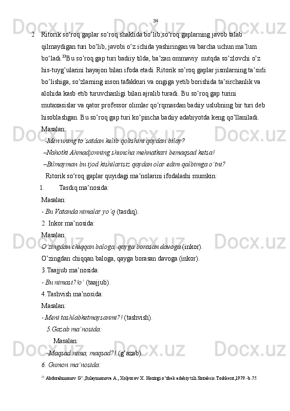 34
2 Ritorik so‘roq gaplar  so‘roq shaklida bo’lib,so’roq gaplarning javob talab 
qilmaydigan turi bo‘lib, javobi o‘z ichida yashiringan va barcha uchun ma’lum 
bo‘ladi. 23
Bu so’roq gap turi badiiy tilda, ba’zan ommaviy  nutqda so’zlovchi o’z 
his-tuyg’ularini hayajon bilan ifoda etadi. Ritorik so’roq gaplar jismlarning ta’sirli 
bo’lishiga, so’zlarning inson tafakkuri va ongiga yetib borishida ta’sirchanlik va 
alohida kasb etib turuvchanligi bilan ajralib turadi. Bu so’roq gap turini 
mutaxasislar va qator professor olimlar qo’rqmasdan badiiy uslubning bir turi deb 
hisoblashgan. Bu so’roq gap turi ko’pincha badiiy adabiyotda keng qo’llaniladi.     
Masalan: 
  - Men uning to‘satdan kelib qolishini qaydan bilay?
 –Nahotki Ahmadjonning shuncha mehnatkari bemaqsad ketsa!
 –Bilmayman bu ijod kishilarisiz qaydan olar edim qalbimga o’tni?
Ritorik so‘roq gaplar quyidagi ma’nolarini ifodalashi mumkin:
1. Tasdiq ma’nosida:
Masalan:
-  Bu Vatanda nimalar yo‘q  (tasdiq).
2. Inkor ma’nosida: 
Masalan:
O‘zingdan chiqqan baloga, qayga borasan davoga  (inkor).
O’zingdan chiqqan baloga, qayga borasan davoga (inkor).
3.Taajjub ma’nosida: 
-  Bu nimasi?!o’  (taajjub).
4.Tashvish ma’nosida: 
Masalan:
-  Meni tashlabketmaysanmi?!  (tashvish).
   5.Gazab ma’nosida:
       Masalan:
   -Maqsad nima, maqsad?!  (g‘azab).
6. Gumon ma’nosida:
23
 Abdurahmonov G’.,Sulaymonova A., Xolyorov X. Hozirgi o’zbek adabiy tili.Sintaksis.Toshkent,1979.-b.75 