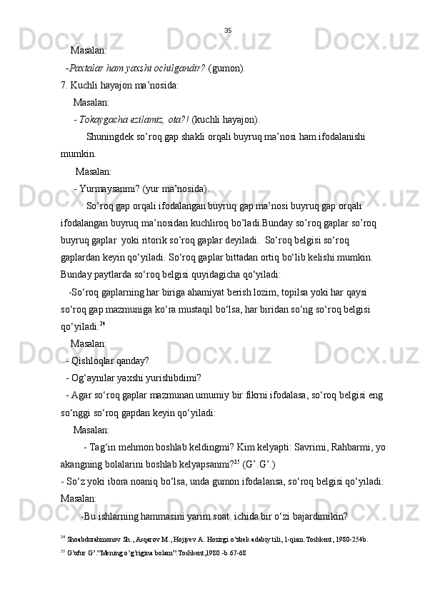 35
    Masalan:
  -Paxtalar ham yaxshi ochilgandir?  (gumon).
7. Kuchli hayajon ma’nosida: 
     Masalan:
     -  Tokaygacha ezilamiz, ota?!  (kuchli hayajon).
Shuningdek so’roq gap shakli orqali buyruq ma’nosi ham ifodalanishi 
mumkin.
      Masalan:
     - Yurmaysanmi? (yur ma’nosida). 
So’roq gap orqali ifodalangan buyruq gap ma’nosi buyruq gap orqali 
ifodalangan buyruq ma’nosidan kuchliroq bo’ladi.Bunday so’roq gaplar so’roq
buyruq gaplar  yoki ritorik so’roq gaplar deyiladi.   So‘roq belgisi so‘roq 
gaplardan keyin qo‘yiladi. So‘roq gaplar bittadan ortiq bo‘lib kelishi mumkin. 
Bunday paytlarda so‘roq belgisi quyidagicha qo‘yiladi: 
   -So‘roq gaplarning har biriga ahamiyat berish lozim, topilsa yoki har qaysi 
so‘roq gap mazmuniga ko‘ra mustaqil bo‘lsa, har biridan so‘ng so‘roq belgisi 
qo‘yiladi: 24
    Masalan:
  - Qishloqlar qanday?
  - Og‘aynilar yaxshi yurishibdimi?
  - Agar so‘roq gaplar mazmunan umumiy bir fikrni ifodalasa, so‘roq belgisi eng    
so‘nggi so‘roq gapdan keyin qo‘yiladi:
     Masalan:
         - Tag‘in mehmon boshlab keldingmi? Kim kelyapti: Savrimi, Rahbarmi, yo   
akangning bolalarini boshlab kelyapsanmi? 25
 (G’.G’.)
- So‘z yoki ibora noaniq bo‘lsa, unda gumon ifodalansa, so‘roq belgisi qo‘yiladi:
Masalan: 
        -Bu ishlarning hammasini yarim soat  ichida bir o‘zi bajardimikin?
24
  Shoabdurahmonov Sh., Asqarov M., Hojiyev A. Hozirgi o’zbek adabiy tili, 1-qism.Toshkent, 1980-254b.
25
 G’ofur G’.”Mening o’g’rigina bolam”.Toshkent,1980.-b.67-68 