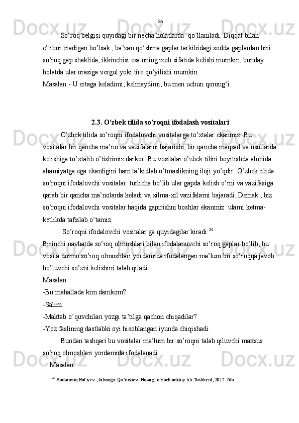 36
So‘roq belgisi quyidagi bir necha holatlarda  qo’llaniladi.  Diqqat bilan 
e’tibor eradigan bo’lsak , ba’zan qo‘shma gaplar tarkibidagi sodda gaplardan biri 
so‘roq gap shaklida, ikkinchisi esa uning izoh sifatida kelishi mumkin, bunday 
holatda ular orasiga vergul yoki tire qo‘yilishi mumkin:
Masalan:- U ertaga keladimi, kelmaydimi, bu men uchun qorong‘i.
2.3. O’zbek tilida so’roqni ifodalash vositalari
   O’zbek tilida so’roqni ifodalovchi vositalarga to’xtalar ekanmiz. Bu 
vositalar bir qancha ma’no va vazifalarni bajarishi, bir qancha maqsad va usullarda
kelishiga to’xtalib o’tishimiz darkor. Bu vositalar o’zbek tilini boyitishda alohida 
ahamiyatga ega ekanligini ham ta’kidlab o’tmaslikning iloji yo’qdir. O’zbek tilida 
so’roqni ifodalovchi vositalar  turlicha bo’lib ular gapda kelish o’rni va vazifasiga 
qarab bir qancha ma’nolarda keladi va xilma-xil vazifalarni bajaradi. Demak , biz 
so’roqni ifodalovchi vositalar haqida gapirishni boshlar ekanmiz  ularni ketma-
ketlikda tafsilab o’tamiz. 
   So’roqni ifodalovchi vositalar ga quyidagilar kiradi: 26
  
Birinchi navbatda so’roq olmoshlari bilan ifodalanuvchi so’roq gaplar bo’lib, bu 
vosita doimo so’roq olmoshlari yordamida ifodalangan ma’lum bir so’roqqa javob 
bo’luvchi so’zni kelishini talab qiladi.
Masalan:
-Bu mahallada kim damkom?
-Salim.
-Maktab o’quvchilari yozgi ta’tilga qachon chiqadilar?
-Yoz faslining dastlabki oyi hisoblangan iyunda chiqishadi.
Bundan tashqari bu vositalar ma’lum bir so’roqni talab qiluvchi maxsus 
so’roq olmoshlari yordamida ifodalanadi.
    Masalan:
26
  Abduroziq Rafiyev., Jahongir Qo’nishev. Hozirgi o’zbek adabiy tili.Toshkent, 2012-76b. 