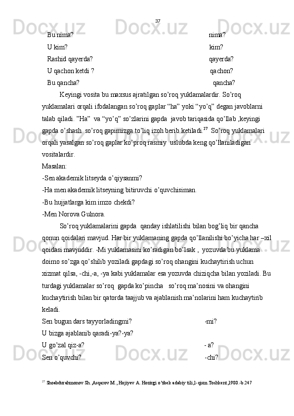 37
   Bu nima?                                                                              nima?
   U kim?                                                                                  kim? 
   Rashid qayerda?                                                                   qayerda?
   U qachon ketdi ?                                                                   qachon? 
   Bu qancha?                                                                             qancha? 
Keyingi vosita bu maxsus ajratilgan so’roq yuklamalardir. So’roq 
yuklamalari orqali ifodalangan so’roq gaplar “ha” yoki “yo’q” degan javoblarni 
talab qiladi. ”Ha”  va “yo’q” so’zlarini gapda  javob tariqasida qo’llab ,keyingi 
gapda o’shash  so’roq gapimizga to’liq izoh berib ketiladi. 27
  So’roq yuklamalari 
orqali yasalgan so’roq gaplar ko’proq rasmiy  uslubda keng qo’llaniladigan 
vositalardir.
Masalan:
-Sen akademik litseyda o’qiysanmi?
-Ha men akademik litseyning bitiruvchi o’quvchisiman.
-Bu hujjatlarga kim imzo chekdi?
-Men Norova Gulnora. 
  So’roq yuklamalarini gapda  qanday ishlatilishi bilan bog’liq bir qancha 
qonun qoidalari mavjud. Har bir yuklamaning gapda qo’llanilishi bo’yicha har –xil
qoidasi mavjuddir. -Mi yuklamasini ko’radigan bo’lsak ,  yozuvda bu yuklama 
doimo so’zga qo’shilib yoziladi gapdagi so’roq ohangini kuchaytirish uchun 
xizmat qilsa, -chi,-a, -ya kabi yuklamalar esa yozuvda chiziqcha bilan yoziladi. Bu 
turdagi yuklamalar so’roq  gapda ko’pincha   so’roq ma’nosini va ohangini 
kuchaytirish bilan bir qatorda taajjub va ajablanish ma’nolarini ham kuchaytirib 
keladi.                                                                                                          
Sen bugun dars tayyorladingmi?                                          -mi?
U bizga ajablanib qaradi-ya?-ya?
U go’zal qiz-a?                                                                     - a?
Sen o’quvchi?                                                                       -chi?
27
 Shoabdurahmonov Sh.,Asqarov M., Hojiyev A. Hozirgi o’zbek adabiy tili,1-qism.Toshkent,1980.-b.247 