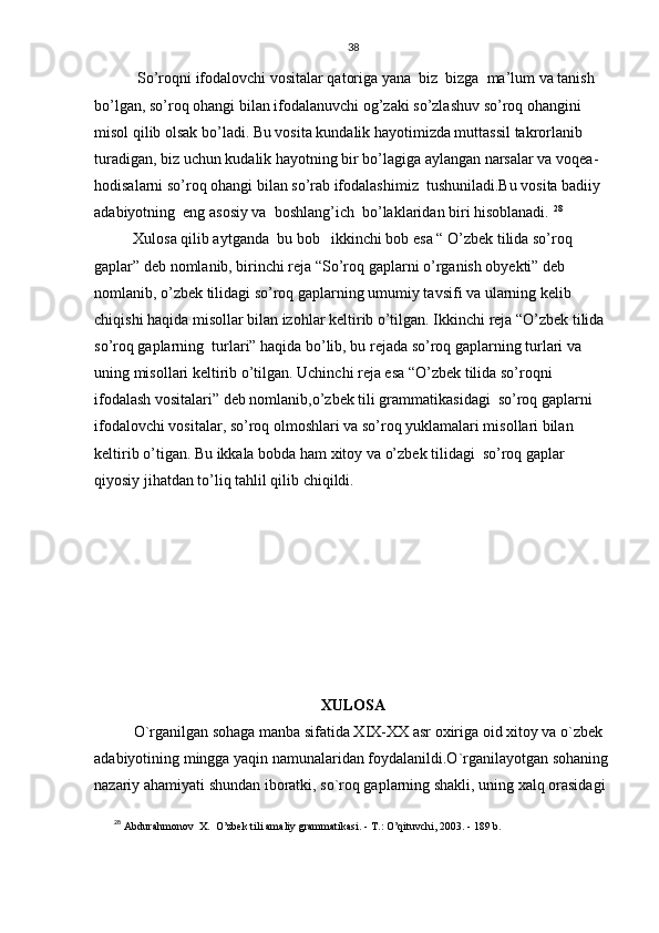 38
   So’roqni ifodalovchi vositalar qatoriga yana  biz  bizga  ma’lum va tanish 
bo’lgan, so’roq ohangi bilan ifodalanuvchi og’zaki so’zlashuv so’roq ohangini 
misol qilib olsak bo’ladi. Bu vosita kundalik hayotimizda muttassil takrorlanib 
turadigan, biz uchun kudalik hayotning bir bo’lagiga aylangan narsalar va voqea-
hodisalarni so’roq ohangi bilan so’rab ifodalashimiz  tushuniladi.Bu vosita badiiy 
adabiyotning  eng asosiy va  boshlang’ich  bo’laklaridan biri hisoblanadi.  28
            
  Xulosa qilib aytganda  bu bob    i kkinchi bob esa  “ O’zbek tilida so’roq 
gaplar” deb nomlanib, birinchi reja “So’roq gaplarni o’rganish obyekti” deb 
nomlanib, o’zbek tilidagi so’roq gaplarning umumiy tavsifi va ularning kelib 
chiqishi haqida misollar bilan izohlar keltirib o’tilgan. Ikkinchi reja “O’zbek tilida 
so’roq gaplarning  turlari” haqida bo’lib, bu rejada so’roq gaplarning turlari va 
uning misollari keltirib o’tilgan. Uchinchi reja esa “O’zbek tilida so’roqni 
ifodalash vositalari” deb nomlanib,o’zbek tili grammatikasidagi  so’roq gaplarni 
ifodalovchi vositalar, so’roq olmoshlari va so’roq yuklamalari misollari bilan 
keltirib o’tigan. Bu ikkala bobda ham xitoy va o’zbek tilidagi  so’roq gaplar 
qiyosiy jihatdan to’liq tahlil qilib chiqildi.
XULOSA
O`rganilgan sohaga manba sifatida XIX-XX asr oxiriga oid xitoy va o`zbek 
adabiyotining mingga yaqin namunalaridan foydalanildi.O`rganilayotgan sohaning
nazariy ahamiyati shundan iboratki, so`roq gaplarning shakli, uning xalq orasidagi 
28
  Аbdurahmonov  X.    O’zbek tili amaliy grammatikasi. - Т.: O’qituvchi, 2003. - 189 b. 