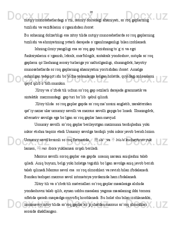 39
nutqiy munosabatlardagi o`rni, rasmiy doiradagi ahamiyati, so`roq gaplarning 
tuzilishi va vazifalarini o`rganishdan iborat. 
Bu sohaning dolzarbligi esa xitoy tilida nutqiy munosabatlarda so`roq gaplarning 
tuzilishi va ahmiyatining yetarli darajada o`rganilmaganligi bilan izohlanadi.
Ishning ilmiy yangiligi esa so`roq gap tuzishning to`g`ri va egri 
funksiyalarini o`rganish, leksik, morfologik, sintaksik yondoshuv, nutqda so`roq 
gaplarni qo`llashning asosiy turlariga yo`naltirilganligi, shuningdek, hayotiy 
munosabatlarda so`roq gaplarning ahamiyatini yoritishdan iborat.  Amalga 
oshirilgan tadqiqot ishi bo’yicha  y akunlarga kelgan holatda, quyidagi xulosalarni 
qayd qilib o’tish mumkin.  
   Xitoy va o’zbek tili uchun so’roq gap sezilarli darajada grammatik va 
sintaktik  mazmundagi  gap turi bo’lib  qabul qilindi.
 Xitoy tilida   so`roq gaplar gapda so`roq ma’nosini anglatib, xarakteridan 
qat’iy nazar ular umumiy savolli va maxsus savolli gapga bo`linadi. Shuningdek, 
alternativ savolga ega bo`lgan so`roq gaplar ham mavjud. 
  Umumiy savolli so’roq gaplar berilayotgan mazmunni tasdiqlashni yoki 
inkor etishni taqozo etadi.Umumiy savolga tasdiqli yoki inkor javob berish lozim. 
Umumiy savol kesimli so`roq formasida,     是 shì    va  不 búshì  kuchaytiruv yuk 
lamasi,  吗 ma   ibora yuklamasi orqali beriladi.
  Maxsus savolli soroq gaplar esa gapda  noaniq narsani aniqlashni talab 
qiladi. Aniq buyum, belgi yoki holatga tegishli bo`lgan savolga aniq javob berish 
talab qilinadi.Maxsus savol esa  so`roq olmoshlari va ravish bilan ifodalanadi. 
Bundan tashqari maxsus savol intonatsiya yordamida ham ifodalanadi.   
Xitoy tili va o’zbek tili materiallari so’roq gaplar masalasiga alohida 
yondashuvni talab qilib, aynan ushbu masalani yagona masalaning ikki tomoni 
sifatida qarash maqsadga muvofiq hisoblanadi. Bu holat shu bilan izohlanadiki, 
zamonaviy xitoy tilida so’roq gaplar ko’p jihatdan maxsus so’roq olmoshlari  
asosida shakllangan . 