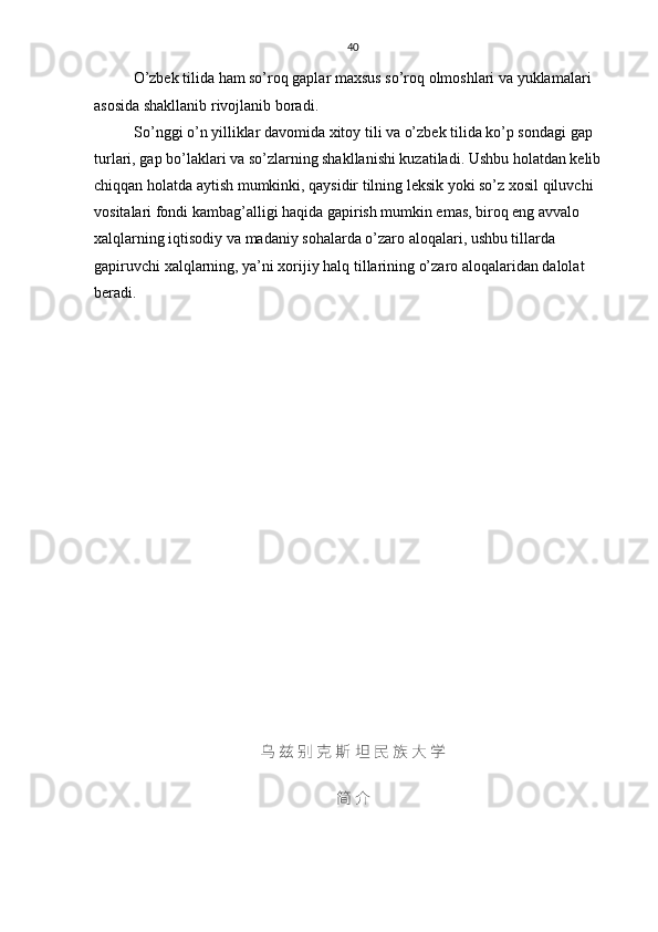 40
O’zbek tilida ham so’roq gaplar maxsus so’roq olmoshlari va yuklamalari 
asosida shakllanib rivojlanib boradi. 
So’nggi o’n yilliklar davomida xitoy tili va o’zbek tilida ko’p sondagi gap 
turlari, gap bo’laklari va so’zlarning shakllanishi kuzatiladi. Ushbu holatdan kelib 
chiqqan holatda aytish mumkinki, qaysidir tilning leksik yoki so’z xosil qiluvchi 
vositalari fondi kambag’alligi haqida gapirish mumkin emas, biroq eng avvalo 
xalqlarning iqtisodiy va madaniy sohalarda o’zaro aloqalari, ushbu tillarda 
gapiruvchi xalqlarning, ya’ni xorijiy halq tillarining o’zaro aloqalaridan dalolat 
beradi.
乌 兹 别 克 斯 坦 民 族 大 学
简 介
                         