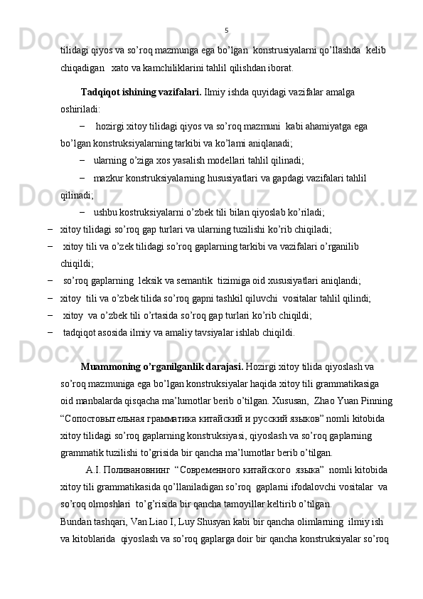 5
tilidagi qiyos va so’roq mazmunga ega bo’lgan  konstrusiyalarni qo’llashda  kelib 
chiqadigan    хаtо va kamchiliklarini tahlil qilishdan iborat.
Таdqiqot ishining vazifalari.   Ilmiy ishda quyidagi vazifalar amalga 
oshiriladi:
−  hozirgi xitoy tilidagi qiyos va so’roq mazmuni  kabi ahamiyatga ega 
bo’lgan konstruksiyalarning tarkibi va ko’lami aniqlanadi;
− u larning o’ziga xos yasalish modellari tahlil qilinadi;
− m azkur konstruksiyalarning hususiyatlari va gapdagi vazifalari tahlil 
qilinadi; 
− ushbu kostruksiyalarni o’zbek tili bilan qiyoslab ko’riladi;
− xitoy tilidagi so’roq gap turlari va ularning tuzilishi ko’rib chiqiladi; 
−  xitoy tili va o’zek tilidagi so’roq gaplarning tarkibi va vazifalari o’rganilib 
chiqildi; 
−  so’roq gaplarning  leksik va semantik  tizimiga oid xususiyatlari aniqlandi;
− xitoy  tili va o’zbek tilida so’roq gapni tashkil qiluvchi  vositalar tahlil qilindi;
−  xitoy  va o’zbek tili o’rtasida so’roq gap turlari ko’rib chiqildi;
−  tadqiqot asosida ilmiy va amaliy tavsiyalar ishlab chiqildi.
Muammoning o’rganilganlik darajasi.  Hozirgi xitoy tilida qiyoslash va 
so’roq mazmuniga ega bo’lgan konstruksiyalar haqida xitoy tili grammatikasiga 
oid manbalarda qisqacha ma’lumotlar berib o’tilgan. Xususan,  Zhao Yuan Pinning
“Сопостовытельная грамматика китайский и русский языков” nomli kitobida 
xitoy tilidagi so’roq gaplarning konstruksiyasi, qiyoslash va so’roq gaplarning 
grammatik tuzilishi to’grisida bir qancha ma’lumotlar berib o’tilgan. 
  A.I. Поливановнинг  “Современного китайского  языка”  nomli kitobida  
xitoy tili grammatikasida qo’llaniladigan so’roq  gaplarni ifodalovchi vositalar  va  
so’roq olmoshlari  to’g’risida bir qancha tamoyillar keltirib o’tilgan.
Bundan tashqari, Van Liao I, Luy Shusyan kabi bir qancha olimlarning  ilmiy ish 
va kitoblarida  qiyoslash va so’roq gaplarga doir bir qancha konstruksiyalar so’roq  