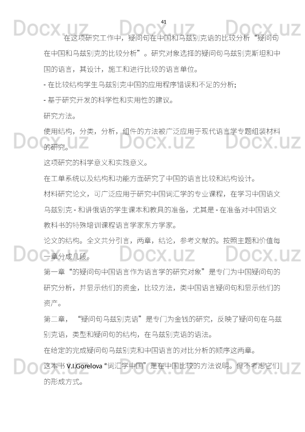 41
            在这项研究	工作中，	疑	问	句	在中国	和乌兹	别	克	语的比	较	分	析 “ 疑	问	句
在中国	
和乌兹	别	克	的比	较	分	析 ” 。	研究	对象	选择	的	疑	问	句乌兹	别	克斯坦和	中
国的语	
言	，	其设计	，	施	工	和进	行比	较	的语	言	单	位	。
-  在比	
较结构	学生	乌兹	别	克	中国的应用	程序错误和	不	足	的分	析 ;
-  基于研究开发	
的	科	学	性和	实用	性	的	建议	。
研究方	
法。
使	
用	结构	，分	类	，分	析	，	组	件的	方	法	被广泛	应用	于	现代语	言	学	专	题	组装材料
的	
研究	。
这	
项研究	的	科	学	意义和	实	践意义	。
在工单	
系统以及结构和功能方	面	研究	了中国的语	言	比	较和结构设计	。
材料研究论	
文，可	广泛	应用	于研究	中国词	汇	学的	专业课程	，在学	习	中国语文
乌兹	
别	克   -  和讲	俄语的学生	课	本	和	教	具	的	准备	，	尤其	是   -  在	准备	对中国语文
教	
科	书的	特殊培训课程	语	言	学家东	方	学家。
论	
文的	结构	。	全	文	共	分	引言	，两	章	，	结论	，	参考	文	献	的。	按	照	主	题	和价值每
一	
章	分	成	几	段	。
第	
一	章 “ 的	疑	问	句	中国语	言	作为语	言	学的	研究	对象 ” 是	专门	为中国	疑	问	句	的
研究	
分	析	，	并显示	他们的	资金	，比	较方	法，	类	中国语	言疑	问	句和显示	他们的
资产	
。
第二章	
，  	“ 疑	问	句乌兹	别	克	语 ” 是	专门	为	金	钱的	研究	，	反映	了	疑	问	句	在	乌兹
别	
克	语，	类型和疑	问	句	的	结构	，在	乌兹	别	克	语的语法。
在	
给	定的完	成疑	问	句乌兹	别	克和	中国语	言	的对比分	析	的	顺序	这两	章	。
这本书 V.I.Gorelova “ 词	
汇	学中国 ” 是在中国比	较	的	方	法	说	明。	但	不	考虑它	们
的	
形成方式	。 