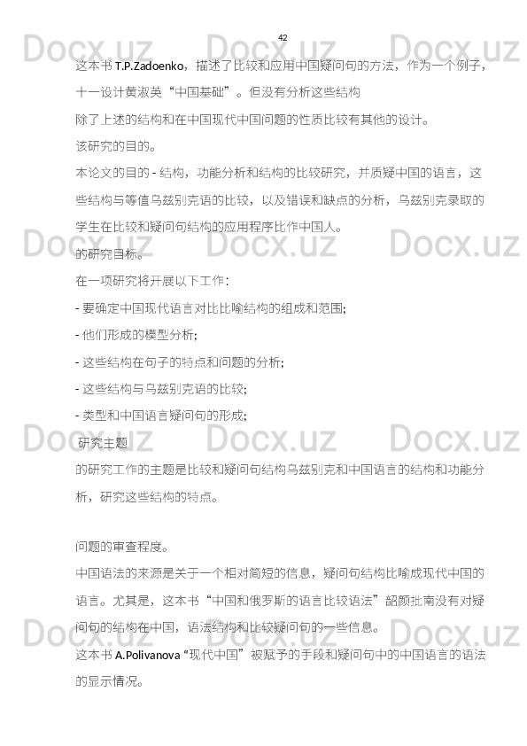 42
这本书 T.P.Zadoenko ，描述	了比	较和	应用中国	疑	问	句	的	方	法，作为一个	例	子 ，
十	
一	设计黄淑	英 “ 中国	基础 ” 。 但	没有分	析	这些	结构
除	
了上	述	的	结构和	在中国现代中国问题的	性质	比	较	有	其	他的	设计	。
该	
研究	的	目	的。
本	
论	文的	目	的   -  结构	，	功能	分	析和结构	的比	较研究	，	并质疑	中国的语	言	，这
些	
结构与	等	值乌兹	别	克	语的比	较	，	以及错误和缺点	的分	析	，	乌兹	别	克录取	的
学生在比	
较和疑	问	句结构	的应用	程序	比作中国人。
的	
研究目标	。
在一	
项研究将开展以	下工作：
-  要	
确	定中国现代语	言	对比比	喻结构	的	组成和范围 ;
-  他们	
形成	的	模型	分	析 ;
-  这些	
结构	在	句	子的	特点和	问题的分	析 ;
-  这些	
结构与乌兹	别	克	语的比	较 ;
-  类型和	
中国语	言疑	问	句	的	形成 ;
  研究主	
题
的	
研究	工作的	主	题是比	较和疑	问	句结构乌兹	别	克和	中国语	言	的	结构和功能	分
析	
，	研究	这些	结构	的	特点	。
问题的	
审查程度	。
中国语法的来	
源	是	关于	一个	相	对	简短	的	信息	，	疑	问	句结构	比	喻成	现代中国的
语	
言	。	尤其	是，这本书 “ 中国	和	俄	罗斯	的语	言	比	较	语法 ” 韶颜批南	没有对	疑
问	
句	的	结构	在中国，语法	结构和	比	较疑	问	句	的一些	信息	。
这本书 A.Polivanova “ 现代中国 ” 被赋予	
的	手段和疑	问	句	中的中国语	言	的语法
的	
显示情况	。 
