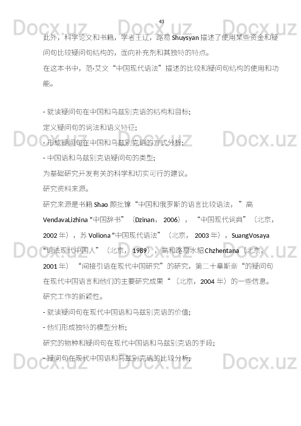 43
此外，	科	学	论	文	和	书	籍	，学	者	王	辽	，	路易 Shuysyan 描述	了	使	用	某	些	资金和疑
问	
句	比	较疑	问	句结构	的，面	向补充剂和其独特	的	特点	。
在这本书中，	
范 · 艾	文 “ 中国现代语法 ” 描述	的比	较和疑	问	句结构	的	使	用	和功
能	
。
-  就
读疑	问	句	在中国	和乌兹	别	克	语的	结构和目标 ;
定	
义疑	问	句	的词法	和	语	义特征 ;
-  形成疑	
问	句	在中国	和乌兹	别	克	语的	方式	分	析 ;
-  中国语	
和乌兹	别	克	语	疑	问	句	的	类型 ;
为	
基础研究开发	有	关	的	科	学	和切	实可行的	建议	。
研究资料	
来	源	。
研究	
来	源	是书	籍 Shao 颜批镎 “ 中国	和	俄	罗斯	的语	言	比	较	语法，  ” 高
VendavaLizhina “ 中国	
辞	书 ” （ Dzinan ，   2006 ），  	“ 中国现代词典 ” （北京 ，
2002 年），	
苏 Voliona “ 中国现代语法 ” （北京，   2003 年）， SuangVosaya 
“ 语法现代中国人 ” （北京，   1989 ），高	
和路易	水	貂 Chzhentana （北京 ，
2001 年）  	
“ 间	接引	语在现代中国	研究 ” 的	研究	，	第二十章斯奈 “ 的	疑	问	句
在现代中国语	
言和	他们的	主	要	研究成果 “	  （北京， 2004 年）的一些	信息	。
研究	
工作的新	颖性	。
-  就	
读疑	问	句	在现代中国语	和乌兹	别	克	语的	价值 ;
-  他们	
形成独特	的	模型	分	析 ;
研究	
的	物种和疑	问	句	在现代中国语	和乌兹	别	克	语的	手段 ;
-  疑	
问	句	在现代中国语	和乌兹	别	克	语的比	较	分	析 ; 