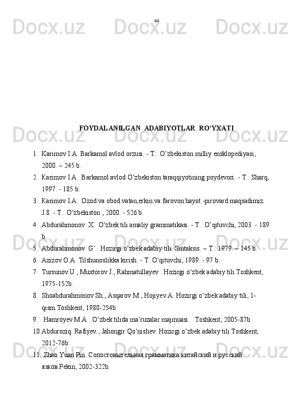 44
 
FOYDALANILGAN  ADABIYOTLAR  RO‘YXATI
1. Karimov I.A. Barkamol avlod orzusi.  - Т.:  O’zbekiston milliy ensklopediyasi , 
2000. – 245  b .
2. Ка rimov I.A.    Barkamol avlod O’zbekiston taraqqiyotining poydevori . - Т.:  Sharq , 
1997. - 185  b .
3. Ка rimov I.A.   О zod va obod vatan,erkin va farovon hayot -pirovard maqsadimiz. 
J.8. -  Т .: O’zbekiston , 2000. - 526 b.
4. А bdurahmonov  X.    O’zbek tili amaliy grammatikasi. -  Т .: O’qituvchi, 2003. - 189 
b.
5. А bdurahmonov  G’.  Hozirgi o’zbek adabiy tili. Sintaksis. –  Т .: 1979. – 145 b.
6. Аzizov O.A.   Tilshunoslikka kirish. -  Т .:O’qituvchi, 1989.  - 97 b.            
7. Tursunov U., Muxtorov J., Rahmatullayev . Hozirgi o’zbek adabiy tili.Toshkent, 
1975-152b.
8. Shoabdurahmonov Sh., Asqarov M., Hojiyev A. Hozirgi o’zbek adabiy tili, 1-
qism.Toshkent, 1980-254b.
9.  Hamroyev M.A . O’zbek tilida ma’ruzalar majmuasi.   Toshkent, 2005-87b.
10. Abduroziq   Rafiyev., Jahongir Qo’nishev. Hozirgi o’zbek adabiy tili.Toshkent, 
2012-76b.
11.  Zhao Yuan Pin. Сопостовытельная грамматика китайский и русский 
язков.Pekin, 2002-322b. 