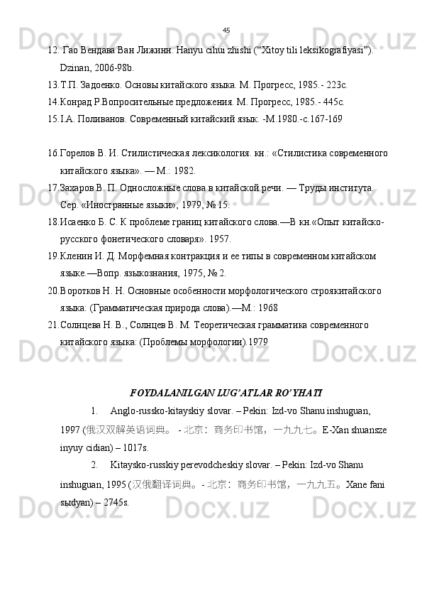 45
12.   Гао   Вендава   Ван   Лижинн . Hanyu cihui zhishi (“ Х itoy tili leksikografiyasi”).  
Dzinan, 2006-98b.  
13. Т.П.   Задоенко .  Основы китайского языка .  M.  Прогресс , 1985.- 223 с .  
14. Конрад   Р . Вопросительные   предложения . M.  Прогресс , 1985.- 445 с .
15. I . A . Поливанов. Современный китайский язык. - M .1980.- c .167-169
16. Горелов В. И. Стилистическая лексикология. кн.: «Стилистика современного 
китайского языка». — М.: 1982.
17. Захаров В. П. Односложные слова в китайской речи. — Труды института. 
Сер. «Иностранные языки», 1979, № 15.
18. Исаенко Б. С. К проблеме границ китайского слова.—В кн.«Опыт китайско-
русского фонетического словаря». 1957.
19. Кленин И. Д. Морфемная контракция и ее типы в современном китайском 
языке.—Вопр. языкознания, 1975, № 2.
20. B оротков Н. Н. Основные особенности морфологического строякитайского 
языка: (Грамматическая природа слова).—М.: 1968
21. Солнцева Н. В., Солнцев В. М. Теоретическая грамматика современного  
китайского языка: (Проблемы морфологии).1979
FOYDALANILGAN   LUG ’ ATLAR   RO ’ YHATI
1. Anglo-russko-kitayskiy slovar. – Pekin: Izd-vo S h anu inshuguan, 
1997 (  俄汉双	解	英语词典。 -  北京：商务印书馆，一	九九七	。 E-Xan shuansze 
inyuy cidian) – 1017s.
2. Kitaysko-russkiy perevodcheskiy slovar. – Pekin: Izd-vo Shanu 
inshuguan, 1995 ( 汉俄	
翻译	词典。 -  北京：商务印书馆，一	九九	五。 Xane fani 
sыdyan) – 2745s. 