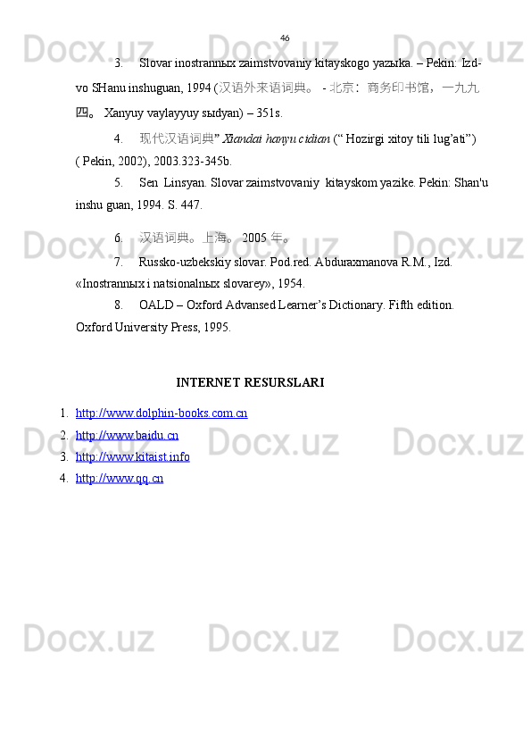 46
3. Slovar inostrannыx zaimstvovaniy kitayskogo yazыka. – Pekin: Izd-
vo SHanu inshuguan, 1994 (  汉语	外	来语词典。 -  北京：商务印书馆，一	九九
 	
四。 Xanyuy vaylayyuy sыdyan) – 351s.
4. 现代汉语词典 ”  Xiandai hanyu cidian  (“ Hozirgi xitoy tili lug’ati”) 
( Pekin, 2002), 2003.323-345b.
5. Sen  Linsyan. Slovar zaimstvovaniy  kitayskom yaz i ke.  Pekin: Shan'u 
inshu guan, 1994. S. 447.
6. 汉语词典。上	
海	。   2005  年。
7. Russko-uzbekskiy slovar. Pod.red. Abduraxmanova R.M., Izd. 
«Inostrann ы x i natsionaln ы x slovarey», 1954.
8. OALD – Oxford Advansed Learner’s Dictionary. Fifth edition. 
Oxford University Press, 1995.
INTERNET RESURSLARI
1. http://www.dolphin-books.com.cn   
2. http://www.baidu.cn   
3. http://www.kitaist.info   
4. http://www.qq.cn      