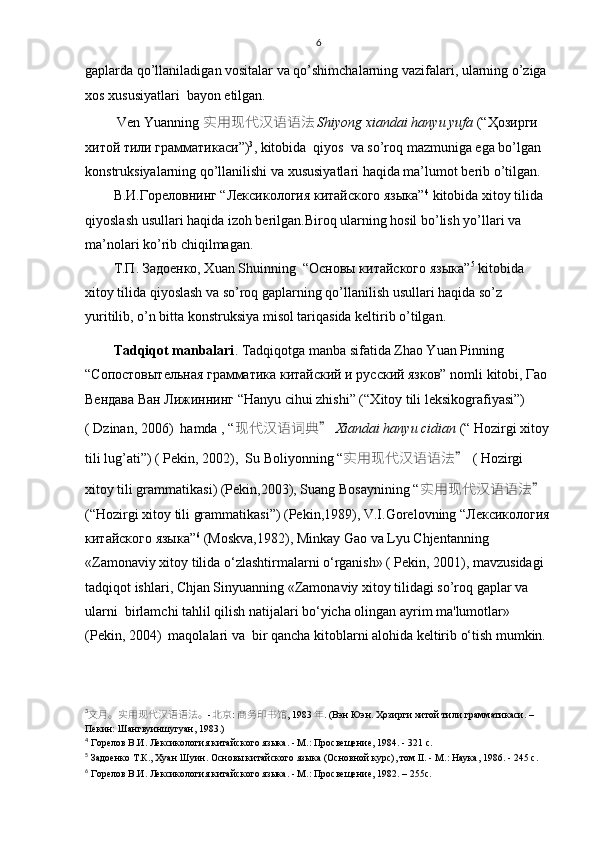 6
gaplarda qo’llaniladigan vositalar va qo’shimchalarning vazifalari, ularning o’ziga 
xos xususiyatlari  bayon etilgan.
 Ven Yuanning  实用现代汉语语法 Shiyong xiandai hanyu yufa  (“Ҳозирги 
хитой тили грамматикаси ” ) 3
, kitobida  qiyos  va so’roq mazmuniga ega bo’lgan 
konstruksiyalarning qo’llanilishi va xususiyatlari haqida ma’lumot berib o’tilgan.
В.И.Гореловнинг “Лексикология китайского языка” 4
 kitobida xitoy tilida 
qiyoslash usullari haqida izoh berilgan.Biroq ularning hosil bo’lish yo’llari va 
ma’nolari ko’rib chiqilmagan.
Т.П.   Задоенко, Хuan Shuinning  “Основы китайского языка” 5
 kitobida 
xitoy tilida qiyoslash va so’roq gaplarning qo’llanilish usullari haqida so’z 
yuritilib, o’n bitta konstruksiya misol tariqasida keltirib o’tilgan.  
Tadqiqot manbalari . Tadqiqotga manba sifatida  Zhao Yuan Pinning 
“Сопостовытельная грамматика китайский и русский язков” nomli  kitobi,  Гао  
Вендава   Ван   Лижиннинг  “Hanyu cihui zhishi” (“ Х itoy tili leksikografiyasi”) 
( Dzinan, 2006)  hamda , “ 现代汉语词典 ”  Xiandai hanyu cidian  (“ Hozirgi xitoy 
tili lug’ati”) ( Pekin, 2002),  Su Boliyonning “ 实用现代汉语语法 ”  ( Hozirgi 
xitoy tili grammatikasi) (Pekin,2003), Suang Bosaynining  “ 实用现代汉语语法 ” 
(“Hozirgi xitoy tili grammatikasi”) (Pekin,1989),   V.I.Gorelovning  “Лексикология
китайского языка” 6
 ( Moskva,1982),  Minkay Gao va Lyu Chjentanning 
«Zamonaviy xitoy tilida o‘zlashtirmalarni o‘rganish» ( Pekin, 2001), mavzusidagi 
tadqiqot ishlari, Chjan Sinyuanning «Zamonaviy xitoy tilidagi so’roq gaplar va  
ularni  birlamchi tahlil qilish natijalari bo‘yicha olingan ayrim ma'lumotlar» 
(Pekin, 2004)  maqolalari va  bir qancha kitoblarni alohida keltirib o‘tish mumkin.
3
文月。实用现代汉语语法。 - 北京 :  商务印书馆 , 1983 年 .  ( Вэн Юэн. Ҳозирги хитой тили грамматикаси. – 
Пекин: Шангвуиншугуан, 1983.)
4
 Горелов В.И. Лексикология китайского языка. - М.: Просвещение, 1984. - 321 с.
5
 Задоенко Т.К., Хуан Шуин. Основы китайского языка (Основной курс), том II. - М.: Наука, 1986. - 245 с.
6
 Горелов В.И. Лексикология китайского языка. - М.: Просвещение, 1982. – 255 c . 