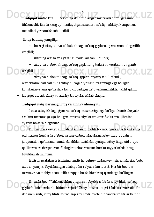 7
  Та dqiqot metodlari.  Mavzuga doir to’plangan materiallar hozirgi zamon 
tilshunoslik fanida keng qo’llanilayotgan struktur, tafsifiy, tahliliy, komponent 
metodlari yordamida tahlil etildi.                     
 Ilmiy ishning yangiligi.
− hozirgi xitoy tili va o’zbek tilidagi so’roq gaplarning mazmuni o’rganilib 
chiqildi;
− ularning o’ziga xos yasalish modellari tahlil qilindi;
− xitoy va o’zbek tilidagi so’roq gaplarning turlari va vositalari o’rganib 
chiqildi; 
− xitoy va o’zbek tilidagi so’roq  gaplar  qiyosiy tahlil qilindi;
− o’zbekzabon talabalarning xitoy tilidagi qiyoslash mazmunga ega bo’lgan 
konstruksiyalarni qo’llashda kelib chiqadigan xato va kamchiliklar tahlil qilindi; 
− tadqiqot asosida ilmiy va amaliy tavsiyalar ishlab chiqildi.
Tadqiqot natijalarining ilmiy va amaliy ahamiyati .
Ishda xitoy tilidagi qiyos va so’roq  mazmuniga ega bo’lgan konstruksiyalar 
struktur mazmunga ega bo’lgan konstruksiyalar struktur-funksional jihatdan 
system holatda o’rganiladi.
Bitiruv malakaviy ishi materillaridan xitoy tili leksikalogiyasi va leksikasiga 
oid maxsus kurslarda o’zbek va rusiyzabon talabalarga xitoy tilini o’rgatish 
jarayonida , qo’llanma hamda darsliklar tuzishda, ayniqsa, xitoy tiliga oid o’quv 
qo’llanmalar sharqshunos filologlar uchun maxsus kurslar tayyorlashda keng 
foydalanish mumkin. 
Bitiruv malakaviy ishining tuzilishi.  Bitiruv malakaviy  ishi  kirish, ikki bob,
xulosa, jian jie, foydalanilgan adabiyotlar ro’yxatidan iborat. Har bir bob o’z 
mazmuni va mohiyatidan kelib chiqqan holda kichikroq qismlarga bo’lingan.
Birinchi bob   “Tilshunoslikni o’rganish obyekti sifatida xitoy tilida so’roq 
gaplar”  deb nomlanib, birinchi rejasi “Xitoy tilida so’roqni ifodalash vositalari” 
deb nomlanib, xitoy tilida so’roq gaplarni ifodalovchi bir qancha vositalar keltirib  