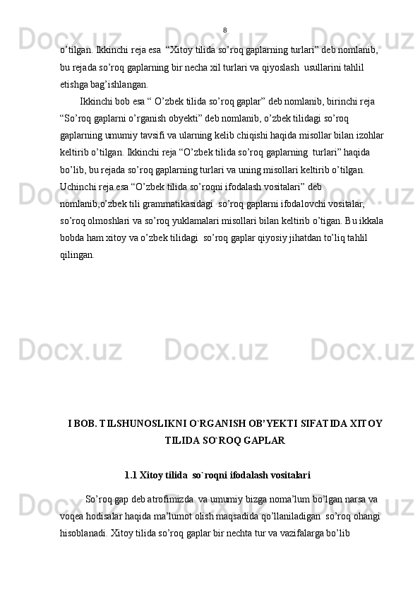 8
o’tilgan. Ikkinchi reja esa  “Xitoy tilida so’roq gaplarning turlari” deb nomlanib, 
bu rejada so’roq gaplarning bir necha xil turlari va qiyoslash  usullarini tahlil 
etishga bag’ishlangan.
Ikkinchi bob esa  “ O’zbek tilida so’roq gaplar” deb nomlanib, birinchi reja 
“So’roq gaplarni o’rganish obyekti” deb nomlanib, o’zbek tilidagi so’roq 
gaplarning umumiy tavsifi va ularning kelib chiqishi haqida misollar bilan izohlar 
keltirib o’tilgan. Ikkinchi reja “O’zbek tilida so’roq gaplarning  turlari” haqida 
bo’lib, bu rejada so’roq gaplarning turlari va uning misollari keltirib o’tilgan. 
Uchinchi reja esa “O’zbek tilida so’roqni ifodalash vositalari” deb 
nomlanib,o’zbek tili grammatikasidagi  so’roq gaplarni ifodalovchi vositalar, 
so’roq olmoshlari va so’roq yuklamalari misollari bilan keltirib o’tigan. Bu ikkala 
bobda ham xitoy va o’zbek tilidagi  so’roq gaplar qiyosiy jihatdan to’liq tahlil 
qilingan.
I BOB. TILSHUNOSLIKNI O`RGANISH OB’YEKTI SIFATIDA XITOY
TILIDA SO`ROQ GAPLAR
1.1 Xitoy tilida  so`roqni ifodalash vositalari
So’roq gap deb atrofimizda  va umumiy bizga noma’lum bo’lgan narsa va 
voqea hodisalar haqida ma’lumot olish maqsadida qo’llaniladigan  so’roq ohangi 
hisoblanadi. Xitoy tilida so’roq gaplar bir nechta tur va vazifalarga bo’lib  