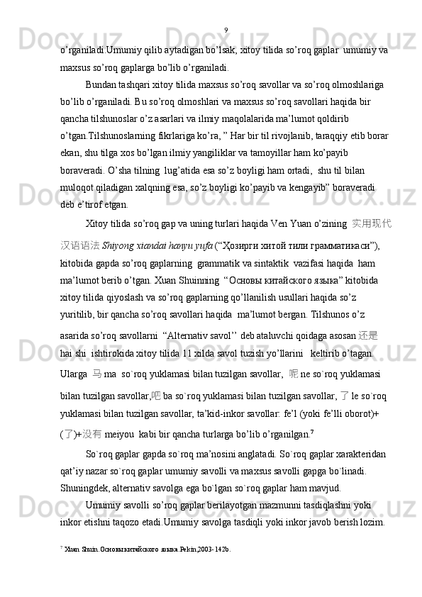 9
o’rganiladi.Umumiy qilib aytadigan bo’lsak, xitoy tilida so’roq gaplar  umumiy va 
maxsus so’roq gaplarga bo’lib o’rganiladi.
Bundan tashqari xitoy tilida maxsus so’roq savollar va so’roq olmoshlariga 
bo’lib o’rganiladi. Bu so’roq olmoshlari va maxsus so’roq savollari haqida bir 
qancha tilshunoslar o’z asarlari va ilmiy maqolalarida ma’lumot qoldirib 
o’tgan.Tilshunoslarning fikrlariga ko’ra, ” Har bir til rivojlanib, taraqqiy etib borar 
ekan, shu tilga xos bo’lgan ilmiy yangiliklar va tamoyillar ham ko’payib 
boraveradi. O’sha tilning  lug’atida esa so’z boyligi ham ortadi,  shu til bilan 
muloqot qiladigan xalqning esa, so’z boyligi ko’payib va kengayib” boraveradi  
deb e’tirof etgan. 
Xitoy tilida   so’roq gap va uning turlari haqida  Ven Yuan  o’zining    实用现代
汉语语法 Shiyong xiandai hanyu yufa  (“Ҳозирги хитой тили грамматикаси ” ), 
kitobida  gapda so’roq gaplarning  grammatik va sintaktik  vazifasi haqida    ham 
ma’lumot berib o’tgan. Хuan Shuinning  “Основы китайского языка” kitobida 
xitoy tilida qiyoslash va so’roq gaplarning qo’llanilish usullari haqida so’z 
yuritilib, bir qancha so’roq savollari haqida  ma’lumot bergan. Tilshunos o’z 
asarida so’roq savollarni  “Alternativ savol’’ deb ataluvchi qoidaga asosan 还是 
hai shi   ishtirokida xitoy tilida 11 xilda savol tuzish yo’llarini   keltirib o’tagan. 
Ularga   马  ma  so`roq yuklamasi bilan tuzilgan savollar,    呢  ne so`roq yuklamasi 
bilan tuzilgan savollar, 吧  ba so`roq yuklamasi bilan tuzilgan savollar,  了 le so`roq 
yuklamasi bilan tuzilgan savollar,  ta’kid-inkor savollar: fe’l (yoki fe’lli oborot)+
( 了 )+ 没有  meiyou  kabi bir qancha turlarga bo’lib o’rganilgan. 7
 
So`roq gaplar gapda so`roq ma’nosini anglatadi. So`roq gaplar xarakteridan 
qat’iy nazar so`roq gaplar umumiy savolli va maxsus savolli gapga bo`linadi. 
Shuningdek, alternativ savolga ega bo`lgan so`roq gaplar ham mavjud. 
Umumiy savolli so’roq gaplar berilayotgan mazmunni tasdiqlashni yoki 
inkor etishni taqozo etadi.Umumiy savolga tasdiqli yoki inkor javob berish lozim. 
7
  Хuan Shuin.Основы китайского языка . Pekin ,2003-142 b . 
