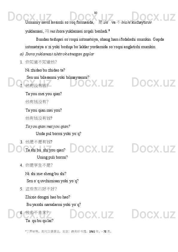 10
Umumiy savol kesimli so`roq formasida,     是 shì    va  不 búshì  kuchaytiruv 
yuklamasi,  吗 ma  ibora yuklamasi orqali beriladi. 8
 
Bundan tashqari so`roqni intonatsiya, ohang ham ifodalashi mumkin. Gapda 
intonatsiya o`zi yoki boshqa bo`laklar yordamida so`roqni anglatishi mumkin. 
a) Ibora yuklamasi ishtirok etmagan gaplar 
1. 你知道不知道他？
Ni zhidao bu zhidao ta?
 Sen uni bilasanmi yoki bilmaysanmi? 
2. 他有没有钱？
Ta you mei you qian?
他有钱没有？
Ta you qian mei you?
他有钱没有钱 ?   
Ta you qian mei you qian?
          Unda pul bormi yoki yo`q?
3. 他是不是有钱 ?
Ta shi bu  shi you qian?
           Uning puli bormi? 
4. 你是学生不是？
Ni shi xue sheng bu shi?
 Sen o`q uvchimisan yoki yo`q?
5. 这些东四好不好？
Zhixie dongxi hao bu hao?
 Bu yaxshi narsalarmi yoki yo`q?
6. 他去不去来？
Ta  qu bu qu lai?
8
丁声树等。现代汉语语法。 北京： 商务印书馆， 1961 年。 - 78 页。 