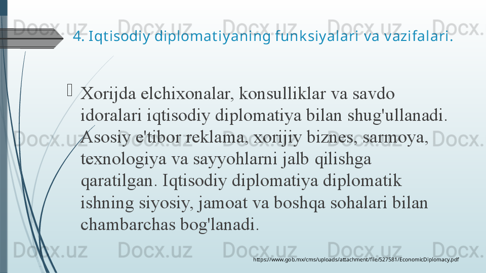 4.  Iqt isodiy  diplomat iy aning funk siy alari  v a v azifalari.

Xorijda elchixonalar,	 konsulliklar	 va	 savdo	 
idoralari	
 iqtisodiy	 diplomatiya	 bilan	 shug'ullanadi.	 
Asosiy	
 e'tibor	 reklama,	 xorijiy	 biznes,	 sarmoya,	 
texnologiya	
 va	 sayyohlarni	 jalb	 qilishga	 
qaratilgan.	
 Iqtisodiy	 diplomatiya	 diplomatik	 
ishning	
 siyosiy,	 jamoat	 va	 boshqa	 sohalari	 bilan	 
chambarchas	
 bog'lanadi.
https://www.gob.mx/cms/uploads/attachment/file/527581/EconomicDiplomacy.pdf         