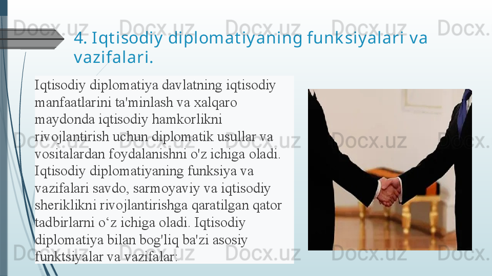 4.  Iqt isodiy  diplomat iy aning funk siy alari  v a 
v azifalari.
Iqtisodiy diplomatiya	 davlatning	 iqtisodiy	 
manfaatlarini	
 ta'minlash	 va	 xalqaro	 
maydonda	
 iqtisodiy	 hamkorlikni	 
rivojlantirish	
 uchun	 diplomatik	 usullar	 va	 
vositalardan	
 foydalanishni	 o'z	 ichiga	 oladi.	 
Iqtisodiy	
 diplomatiyaning	 funksiya	 va	 
vazifalari	
 savdo,	 sarmoyaviy	 va	 iqtisodiy	 
sheriklikni	
 rivojlantirishga	 qaratilgan	 qator	 
tadbirlarni	
 o‘z	 ichiga	 oladi.	 Iqtisodiy	 
diplomatiya	
 bilan	 bog'liq	 ba'zi	 asosiy	 
funktsiyalar	
 va	 vazifalar:	               