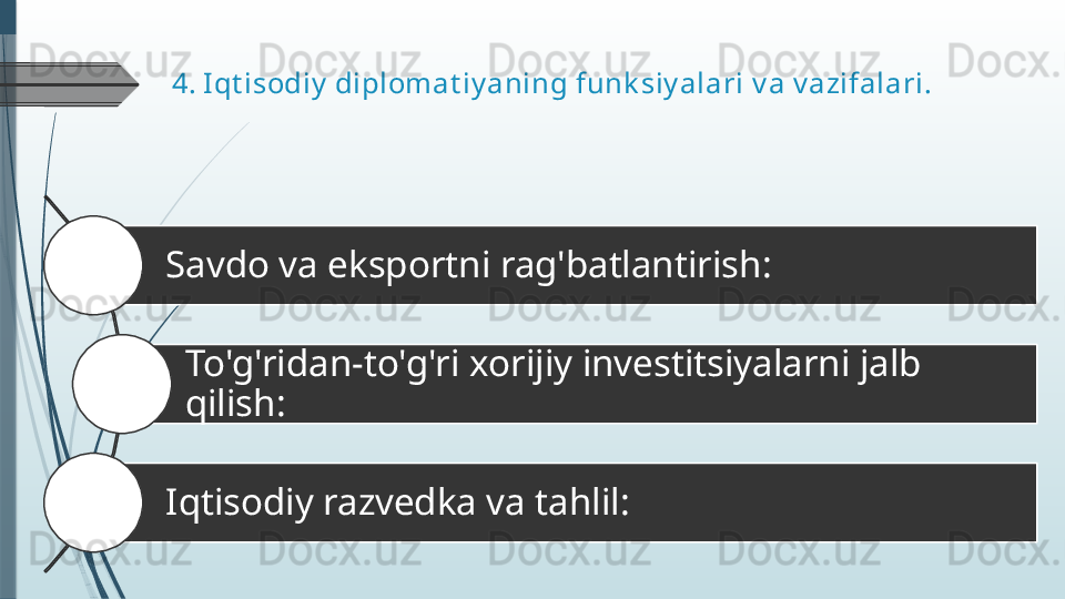 4.  Iqt isodiy  diplomat iy aning funk siy alari  v a v azifalari.
  Savdo va eksportni rag'batlantirish: 
To'g'ridan-to'g'ri xorijiy investitsiyalarni jalb 
qilish: 
  Iqtisodiy razvedka va tahlil:1
2
3              