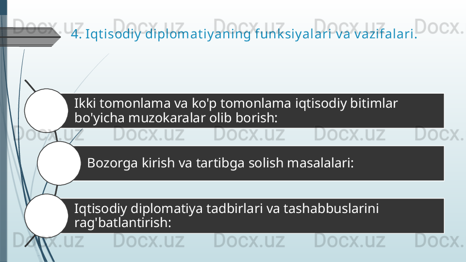 4.  Iqt isodiy  diplomat iy aning funk siy alari  v a v azifalari.
Ikki tomonlama va ko'p tomonlama iqtisodiy bitimlar 
bo'yicha muzokaralar olib borish: 
Bozorga kirish va tartibga solish masalalari:
Iqtisodiy diplomatiya tadbirlari va tashabbuslarini 
rag'batlantirish: 4
5
6              