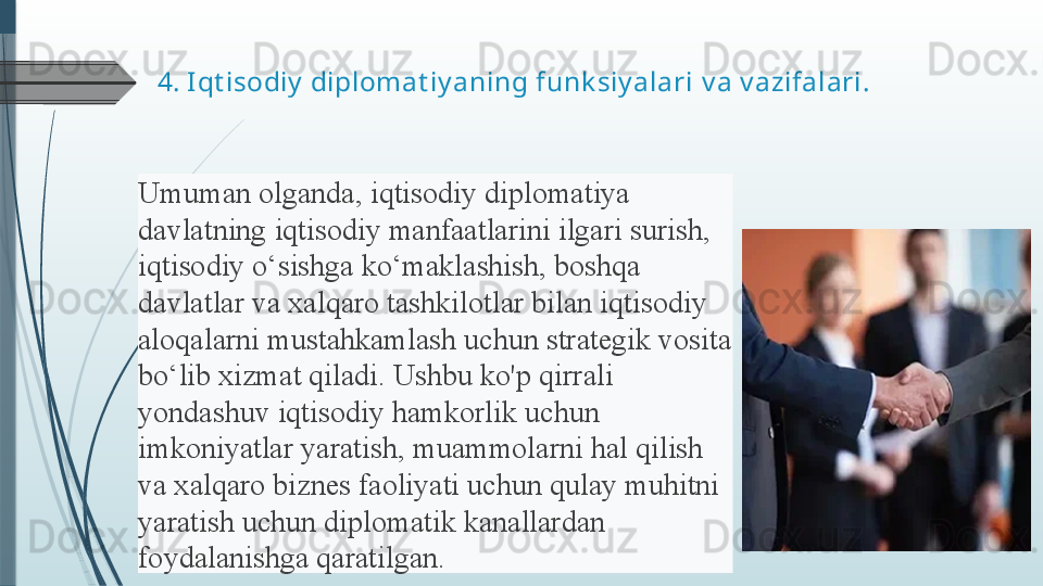 4.  Iqt isodiy  diplomat iy aning funk siy alari  v a v azifalari.
Umuman olganda,	 iqtisodiy	 diplomatiya	 
davlatning	
 iqtisodiy	 manfaatlarini	 ilgari	 surish,	 
iqtisodiy	
 o‘sishga	 ko‘maklashish,	 boshqa	 
davlatlar	
 va	 xalqaro	 tashkilotlar	 bilan	 iqtisodiy	 
aloqalarni	
 mustahkamlash	 uchun	 strategik	 vosita	 
bo‘lib	
 xizmat	 qiladi.	 Ushbu	 ko'p	 qirrali	 
yondashuv	
 iqtisodiy	 hamkorlik	 uchun	 
imkoniyatlar	
 yaratish,	 muammolarni	 hal	 qilish	 
va	
 xalqaro	 biznes	 faoliyati	 uchun	 qulay	 muhitni	 
yaratish	
 uchun	 diplomatik	 kanallardan	 
foydalanishga	
 qaratilgan.	               