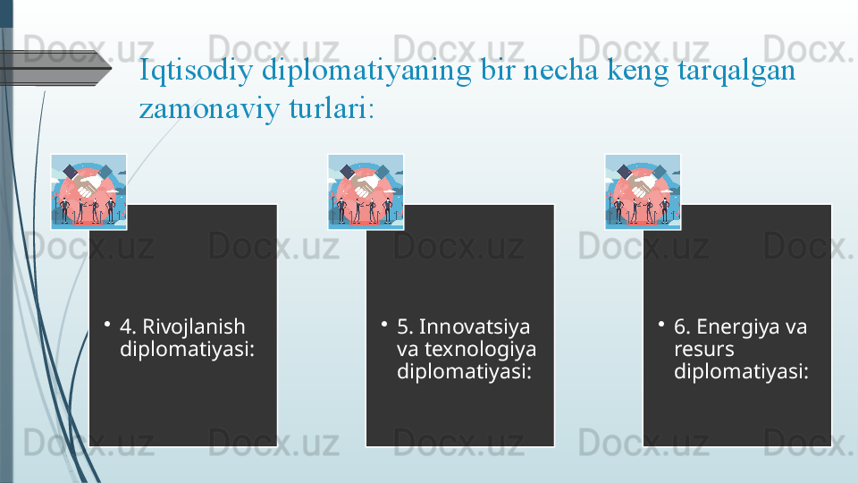 Iqtisodiy diplomatiyaning	 bir	 necha	 keng	 tarqalgan	 
zamonaviy	
 turlari:	 
•
4. Rivojlanish 
diplomatiyasi: •
5. Innovatsiya 
va texnologiya 
diplomatiyasi: •
6. Energiya va 
resurs 
diplomatiyasi:              