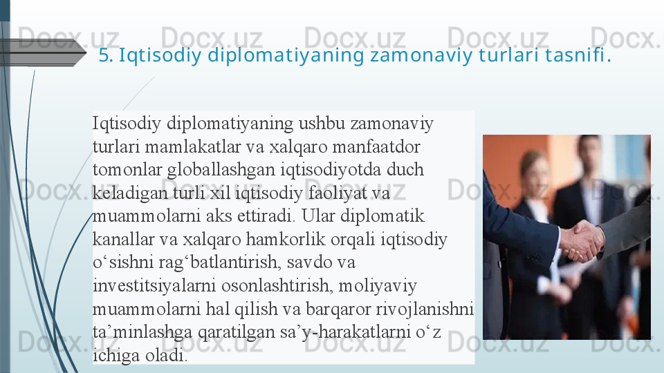 5.  Iqt isodiy  diplomat iy aning zamonav iy  t urlari t asnifi .
Iqtisodiy diplomatiyaning	 ushbu	 zamonaviy	 
turlari	
 mamlakatlar	 va	 xalqaro	 manfaatdor	 
tomonlar	
 globallashgan	 iqtisodiyotda	 duch	 
keladigan	
 turli	 xil	 iqtisodiy	 faoliyat	 va	 
muammolarni	
 aks	 ettiradi.	 Ular	 diplomatik	 
kanallar	
 va	 xalqaro	 hamkorlik	 orqali	 iqtisodiy	 
o‘sishni	
 rag‘batlantirish,	 savdo	 va	 
investitsiyalarni	
 osonlashtirish,	 moliyaviy	 
muammolarni	
 hal	 qilish	 va	 barqaror	 rivojlanishni	 
ta’minlashga	
 qaratilgan	 sa’y-harakatlarni	 o‘z	 
ichiga	
 oladi.	               