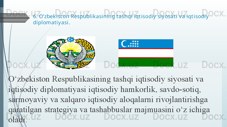 6.  O’zbek ist on Respublik asi ning t ashqi iqt isodiy  siy osat i  v a  iqt isodiy  
diplomat iy asi .
O‘zbekiston Respublikasining	 tashqi	 iqtisodiy	 siyosati	 va	 
iqtisodiy	
 diplomatiyasi	 iqtisodiy	 hamkorlik,	 savdo-sotiq,	 
sarmoyaviy	
 va	 xalqaro	 iqtisodiy	 aloqalarni	 rivojlantirishga	 
qaratilgan	
 strategiya	 va	 tashabbuslar	 majmuasini	 o‘z	 ichiga	 
oladi.	
               