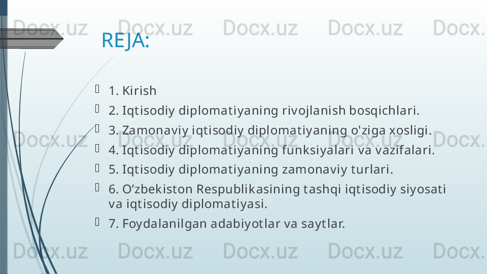 RE JA:

1.  Kirish

2.  Iqt isodiy  diplomat iy aning riv ojlanish bosqichlari. 

3.  Zamonav iy  iqt isodiy  diplomat iy aning o'ziga xosligi.

4.  Iqt isodiy  diplomat iy aning funk siy alari  v a v azifalari.

5.  Iqt isodiy  diplomat iy aning zamonav iy  t urlari .

6.  O’zbek ist on Respublik asining t ashqi iqt isodiy  siy osat i  
v a  iqt isodiy  diplomat iy asi .

7.  Foy dalanilgan adabiy ot lar v a say t lar.              