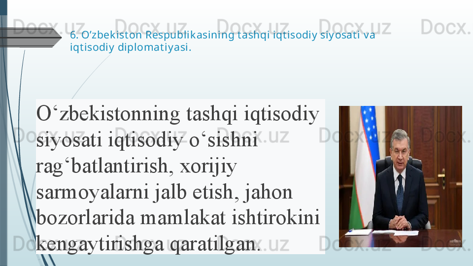 6.  O’zbek ist on Respublik asining t ashqi iqt isodiy  siy osat i  v a  
iqt isodiy  diplomat iy asi .
O‘zbekistonning 	tashqi	 	iqtisodiy	 
siyosati	
 	iqtisodiy	 	o‘sishni	 
rag‘batlantirish,	
 	xorijiy	 
sarmoyalarni	
 	jalb	 	etish,	 	jahon	 
bozorlarida	
 	mamlakat	 	ishtirokini	 
kengaytirishga	
 	qaratilgan.	               