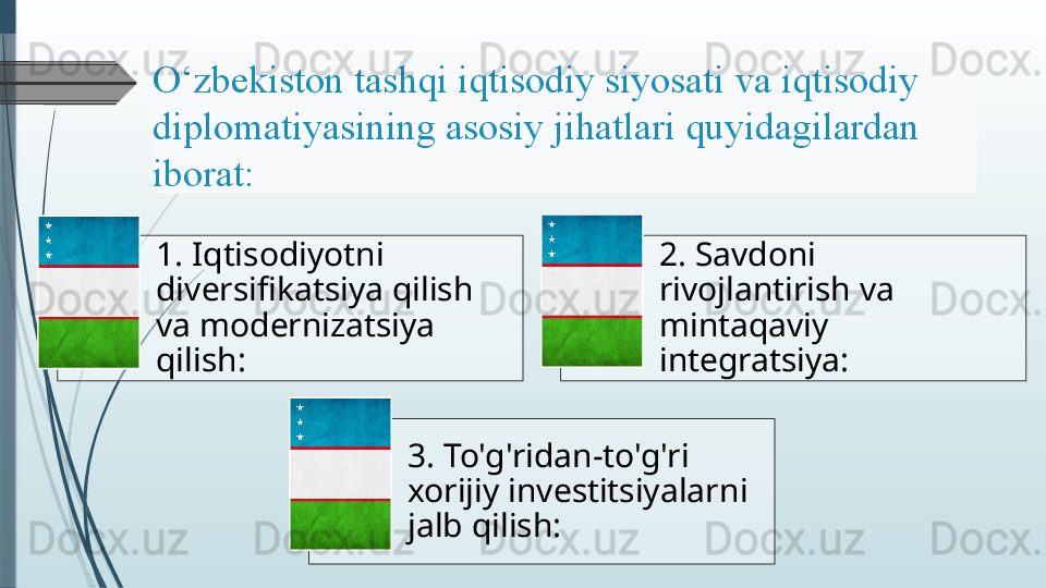 1. Iqtisodiyotni 
diversifikatsiya qilish 
va modernizatsiya 
qilish: 2. Savdoni 
rivojlantirish va 
mintaqaviy 
integratsiya:
3. To'g'ridan-to'g'ri 
xorijiy investitsiyalar ni 
jalb qilish:O‘zbekiston tashqi	 iqtisodiy	 siyosati	 va	 iqtisodiy	 
diplomatiyasining	
 asosiy	 jihatlari	 quyidagilardan	 
iborat:	
                  