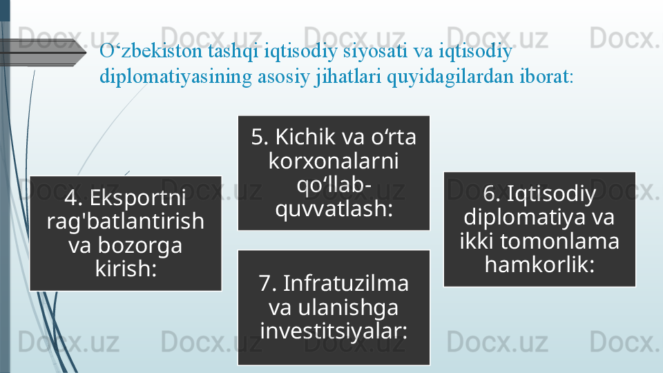 O‘zbekiston tashqi	 iqtisodiy	 siyosati	 va	 iqtisodiy	 
diplomatiyasining	
 asosiy	 jihatlari	 quyidagilardan	 iborat:	 
4. Eksportni 
rag'batlantirish 
va bozorga 
kirish: 5. Kichik va o‘rta 
korxonalarni 
qo‘llab-
quvvatlash: 6. Iqtisodiy 
diplomatiya va 
ikki tomonlama 
hamkorlik:
7. Infratuzilma 
va ulanishga 
investitsiyalar:              