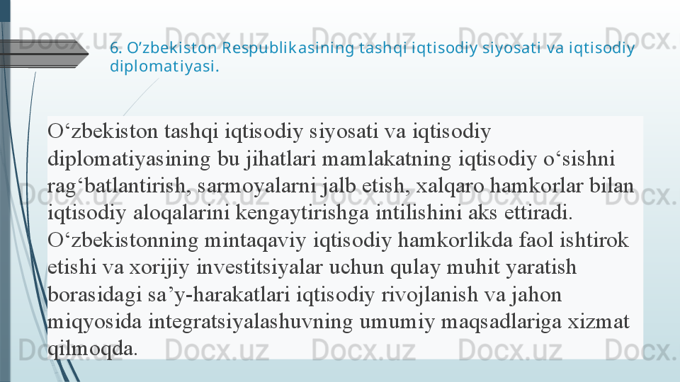 6.  O’zbek ist on Respublik asi ning t ashqi iqt isodiy  siy osat i  v a  iqt isodiy  
diplomat iy asi .
O‘zbekiston tashqi	 iqtisodiy	 siyosati	 va	 iqtisodiy	 
diplomatiyasining	
 bu	 jihatlari	 mamlakatning	 iqtisodiy	 o‘sishni	 
rag‘batlantirish,	
 sarmoyalarni	 jalb	 etish,	 xalqaro	 hamkorlar	 bilan	 
iqtisodiy	
 aloqalarini	 kengaytirishga	 intilishini	 aks	 ettiradi.	 
O‘zbekistonning	
 mintaqaviy	 iqtisodiy	 hamkorlikda	 faol	 ishtirok	 
etishi	
 va	 xorijiy	 investitsiyalar	 uchun	 qulay	 muhit	 yaratish	 
borasidagi	
 sa’y-harakatlari	 iqtisodiy	 rivojlanish	 va	 jahon	 
miqyosida	
 integratsiyalashuvning	 umumiy	 maqsadlariga	 xizmat	 
qilmoqda.	
               