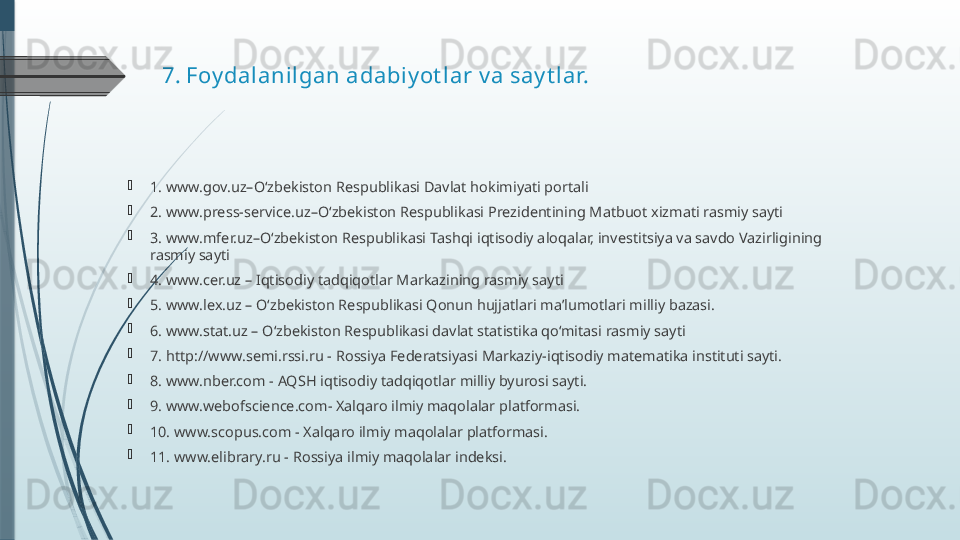 7.  Foy dalani lgan adabi y ot lar v a say t lar.

1. www.gov.uz–O‘zbekiston Respublikasi Davlat hokimiyati portali

2. www.press-service.uz–O‘zbekiston Respublikasi Prezidentining Matbuot xizmati rasmiy sayti

3. www.mfer.uz–O‘zbekiston Respublikasi Tashqi iqtisodiy aloqalar, investitsiya va savdo Vazirligining 
rasmiy sayti

4. www.cer.uz – Iqtisodiy tadqiqotlar Markazining rasmiy sayti

5. www.lex.uz – O‘zbekiston Respublikasi Qonun hujjatlari maʼlumotlari milliy bazasi.

6. www.stat.uz – O‘zbekiston Respublikasi davlat statistika qo‘mitasi rasmiy sayti

7. http://www.semi.rssi.ru - Rossiya Federatsiyasi Markaziy-iqtisodiy matematika instituti sayti.

8. www.nber.com - AQSH iqtisodiy tadqiqotlar milliy byurosi sayti.

9. www.webofscience.com- Xalqaro ilmiy maqolalar platformasi.

10. www.scopus.com - Xalqaro ilmiy maqolalar platformasi.

11. www.elibrary.ru - Rossiya ilmiy maqolalar indeksi.              