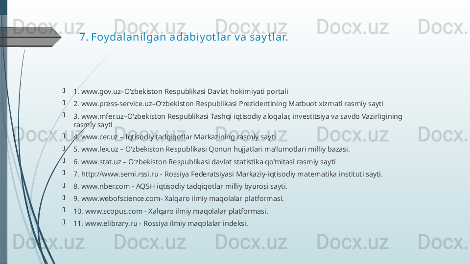 7.  Foy dalani lgan adabi y ot lar v a say t lar.
1. www.gov.uz–O‘zbekiston Respublikasi Davlat hokimiyati portali
2. www.press-service.uz–O‘zbekiston Respublikasi Prezidentining Matbuot xizmati rasmiy sayti
3. www.mfer.uz–O‘zbekiston Respublikasi Tashqi iqtisodiy aloqalar, investitsiya va savdo Vazirligining 
rasmiy sayti
4. www.cer.uz – Iqtisodiy tadqiqotlar Markazining rasmiy sayti
5. www.lex.uz – O‘zbekiston Respublikasi Qonun hujjatlari maʼlumotlari milliy bazasi.
6. www.stat.uz – O‘zbekiston Respublikasi davlat statistika qo‘mitasi rasmiy sayti
7. http://www.semi.rssi.ru - Rossiya Federatsiyasi Markaziy-iqtisodiy matematika instituti sayti.
8. www.nber.com - AQSH iqtisodiy tadqiqotlar milliy byurosi sayti.
9. www.webofscience.com- Xalqaro ilmiy maqolalar platformasi.
10. www.scopus.com - Xalqaro ilmiy maqolalar platformasi.
11. www.elibrary.ru - Rossiya ilmiy maqolalar indeksi.