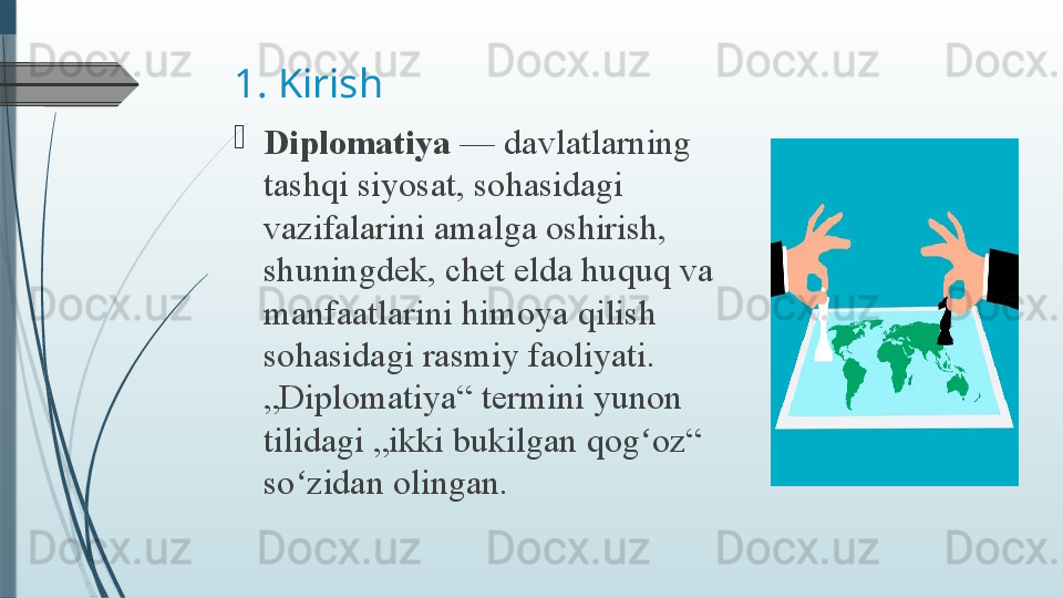 1. Kirish

Diplomatiya  — davlatlarning	 
tashqi	
 siyosat,	 sohasidagi	 
vazifalarini	
 amalga	 oshirish,	 
shuningdek,	
 chet	 elda	 huquq	 va	 
manfaatlarini	
 himoya	 qilish	 
sohasidagi	
 rasmiy	 faoliyati.	 
„Diplomatiya“	
 termini	 yunon	 
tilidagi	
 „ikki	 bukilgan	 qog oz“	 	ʻ
so zidan	
 olingan.	ʻ              