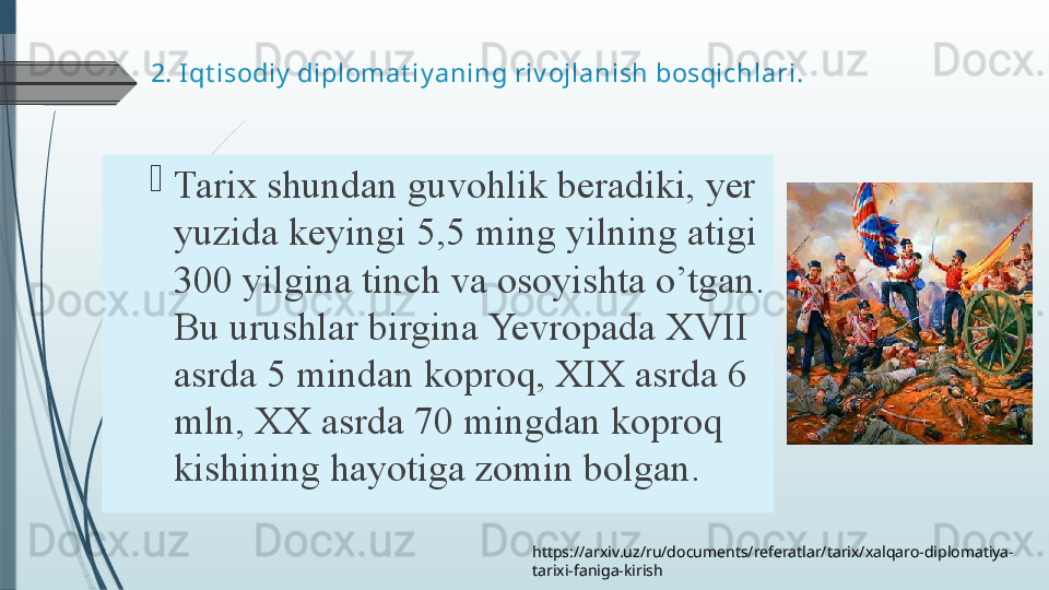 2.  Iqt isodiy  diplomat iy aning riv ojlanish bosqichlari. 

Tarix shundan	 guvohlik	 beradiki,	 yer	 
yuzida	
 keyingi	 5,5	 ming	 yilning	 atigi	 
300	
 yilgina	 tinch	 va	 osoyishta	 o’tgan.	 
Bu	
 urushlar	 birgina	 Yevropada	 XVII	 
asrda	
 5	 mindan	 koproq,	 XIX	 asrda	 6	 
mln,	
 XX	 asrda	 70	 mingdan	 koproq	 
kishining	
 hayotiga	 zomin	 bolgan.
https://arxiv.uz/ru/documents/referatlar/tarix/xalqaro-diplomatiya-
tarixi-faniga-kirish              