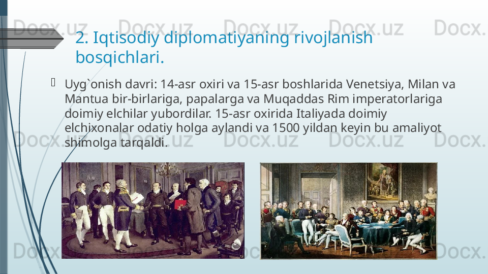 2. Iqtisodiy diplomatiyaning rivojlanish 
bosqichlari. 

Uyg`onish davri: 14-asr oxiri va 15-asr boshlarida Venetsiya, Milan va 
Mantua bir-birlariga, papalarga va Muqaddas Rim imperatorlariga 
doimiy elchilar yubordilar. 15-asr oxirida Italiyada doimiy 
elchixonalar odatiy holga aylandi va 1500 yildan keyin bu amaliyot 
shimolga tarqaldi.              