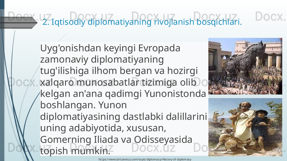 2. Iqtisodiy diplomatiyaning rivojlanish bosqichlari. 
Uyg'onishdan keyingi Evropada 
zamonaviy diplomatiyaning 
tug'ilishiga ilhom bergan va hozirgi 
xalqaro munosabatlar tizimiga olib 
kelgan an'ana qadimgi Yunonistonda 
boshlangan. Yunon 
diplomatiyasining dastlabki dalillarini 
uning adabiyotida, xususan, 
Gomerning Iliada va Odisseyasida 
topish mumkin. 
https://www.britannica.com/topic/diplomacy/History-of-diplomacy              