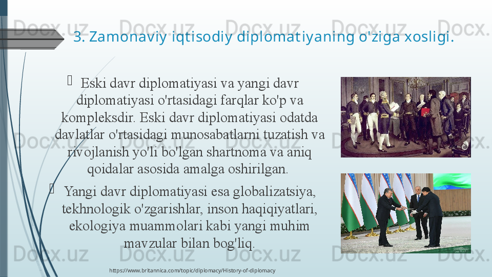 3.  Zamonav iy  iqt isodiy  diplomat iy aning o'ziga xosligi.

Eski davr	 diplomatiyasi	 va	 yangi	 davr	 
diplomatiyasi	
 o'rtasidagi	 farqlar	 ko'p	 va	 
kompleksdir.	
 Eski	 davr	 diplomatiyasi	 odatda	 
davlatlar	
 o'rtasidagi	 munosabatlarni	 tuzatish	 va	 
rivojlanish	
 yo'li	 bo'lgan	 shartnoma	 va	 aniq	 
qoidalar	
 asosida	 amalga	 oshirilgan.	 

Yangi	
 davr	 diplomatiyasi	 esa	 globalizatsiya,	 
tekhnologik	
 o'zgarishlar,	 inson	 haqiqiyatlari,	 
ekologiya	
 muammolari	 kabi	 yangi	 muhim	 
mavzular	
 bilan	 bog'liq.
https://www.britannica.com/topic/diplomacy/History-of-diplomacy              