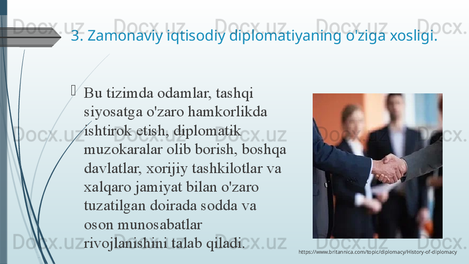 3. Zamonaviy iqtisodiy diplomatiyaning o'ziga xosligi.

Bu tizimda	 odamlar,	 tashqi	 
siyosatga	
 o'zaro	 hamkorlikda	 
ishtirok	
 etish,	 diplomatik	 
muzokaralar	
 olib	 borish,	 boshqa	 
davlatlar,	
 xorijiy	 tashkilotlar	 va	 
xalqaro	
 jamiyat	 bilan	 o'zaro	 
tuzatilgan	
 doirada	 sodda	 va	 
oson	
 munosabatlar	 
rivojlanishini	
 talab	 qiladi.
https://www.britannica.com/topic/diplomacy/History-of-diplomacy              