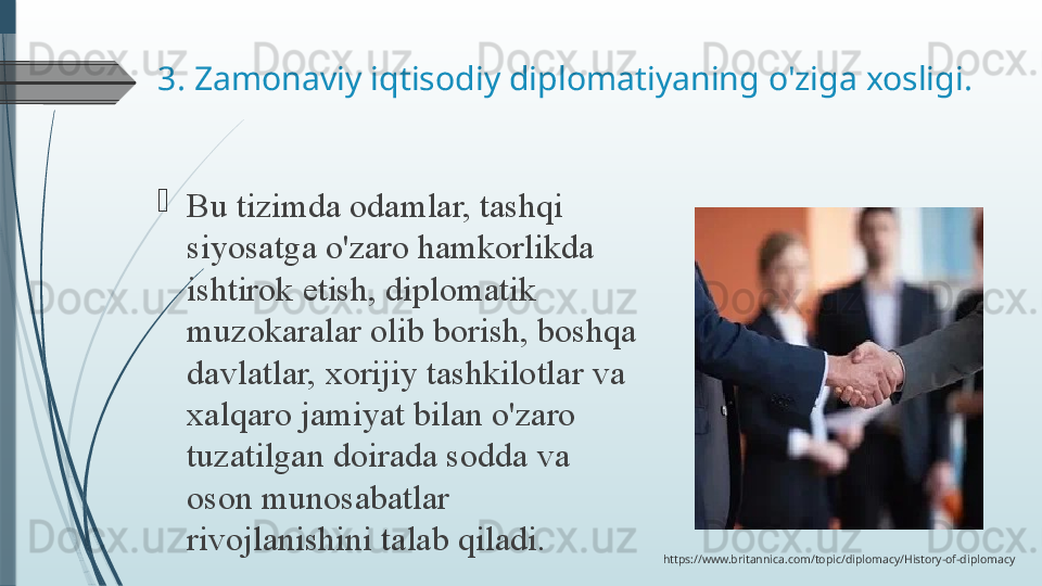 3. Zamonaviy iqtisodiy diplomatiyaning o'ziga xosligi.
Bu tizimda	 odamlar,	 tashqi	 
siyosatga	
 o'zaro	 hamkorlikda	 
ishtirok	
 etish,	 diplomatik	 
muzokaralar	
 olib	 borish,	 boshqa	 
davlatlar,	
 xorijiy	 tashkilotlar	 va	 
xalqaro	
 jamiyat	 bilan	 o'zaro	 
tuzatilgan	
 doirada	 sodda	 va	 
oson	
 munosabatlar	 
rivojlanishini	
 talab	 qiladi.
https://www.britannica.com/topic/diplomacy/History-of-diplomacy
