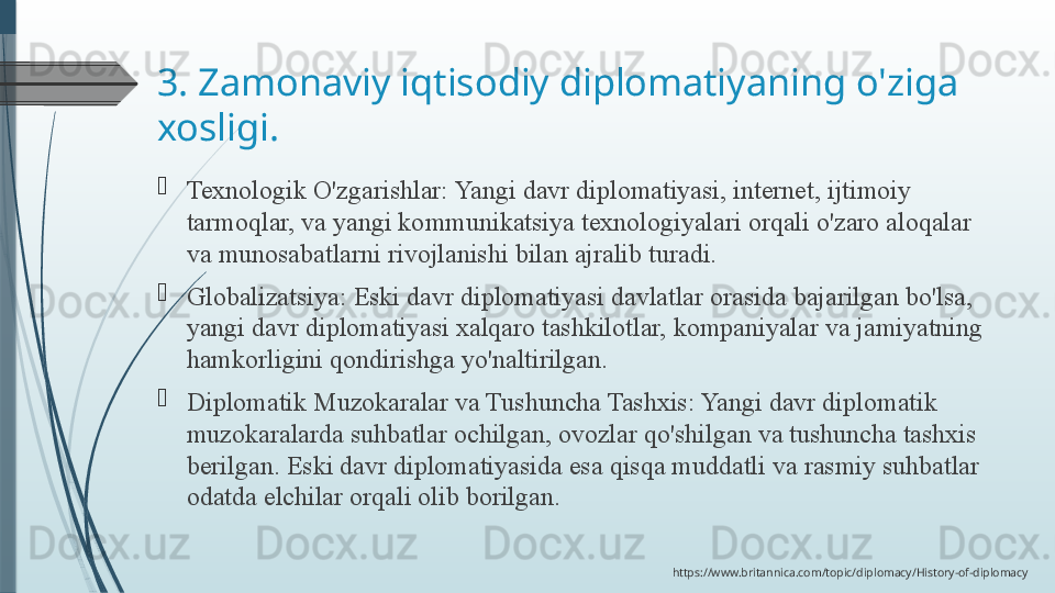 3. Zamonaviy iqtisodiy diplomatiyaning o'ziga 
xosligi.

Texnologik O'zgarishlar:	 Yangi	 davr	 diplomatiyasi,	 internet,	 ijtimoiy	 
tarmoqlar,	
 va	 yangi	 kommunikatsiya	 texnologiyalari	 orqali	 o'zaro	 aloqalar	 
va	
 munosabatlarni	 rivojlanishi	 bilan	 ajralib	 turadi.

Globalizatsiya:	
 Eski	 davr	 diplomatiyasi	 davlatlar	 orasida	 bajarilgan	 bo'lsa,	 
yangi	
 davr	 diplomatiyasi	 xalqaro	 tashkilotlar,	 kompaniyalar	 va	 jamiyatning	 
hamkorligini	
 qondirishga	 yo'naltirilgan.

Diplomatik	
 Muzokaralar	 va	 Tushuncha	 Tashxis:	 Yangi	 davr	 diplomatik	 
muzokaralarda	
 suhbatlar	 ochilgan,	 ovozlar	 qo'shilgan	 va	 tushuncha	 tashxis	 
berilgan.	
 Eski	 davr	 diplomatiyasida	 esa	 qisqa	 muddatli	 va	 rasmiy	 suhbatlar	 
odatda	
 elchilar	 orqali	 olib	 borilgan.
https://www.britannica.com/topic/diplomacy/History-of-diplomacy              