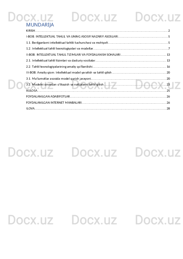 MUNDARIJA
KIRISH .......................................................................................................................................................... 2
I-BOB. INTELLEKTUAL TAHLIL VA UNING ASOSIY NAZARIY ASOSLARI .......................................................... 5
1.1. Berilganlarni intellektual tahlili tushunchasi va mohiyati ..................................................................... 5
1.2. Intellektual tahlil texnologiyalari va modellar ....................................................................................... 7
II-BOB. INTELLEKTUAL TAHLIL TIZIMLARI VA FOYDALANISH SOHALARI ..................................................... 13
2.1. Intellektual tahlil tizimlari va dasturiy vositalar .................................................................................. 13
2.2. Tahlil texnologiyalarining amaliy qo‘llanilishi ...................................................................................... 16
III-BOB. Amaliy qism: Intellektual model yaratish va tahlil qilish ............................................................... 20
3.1. Ma’lumotlar asosida model qurish jarayoni ....................................................................................... 20
3.2. Modelni sinovdan o‘tkazish va natijalarni tahlil qilish ......................................................................... 23
XULOSA ...................................................................................................................................................... 25
FOYDALANILGAN ADABIYOTLAR ................................................................................................................ 26
FOYDALANILGAN INTERNET MANBALARI .................................................................................................. 26
ILOVA ......................................................................................................................................................... 28 