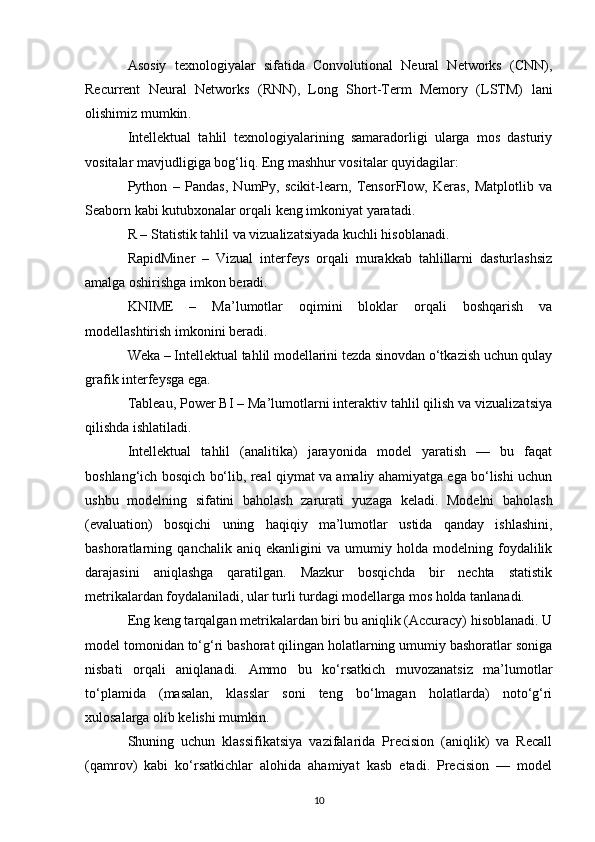 Asosiy   texnologiyalar   sifatida   Convolutional   Neural   Networks   (CNN),
Recurrent   Neural   Networks   (RNN),   Long   Short-Term   Memory   (LSTM)   lani
olishimiz mumkin .
Intellektual   tahlil   texnologiyalarining   samaradorligi   ularga   mos   dasturiy
vositalar mavjudligiga bog‘liq. Eng mashhur vositalar quyidagilar:
Python   –   Pandas,   NumPy,   scikit-learn,   TensorFlow,   Keras,   Matplotlib   va
Seaborn kabi kutubxonalar orqali keng imkoniyat yaratadi.
R – Statistik tahlil va vizualizatsiyada kuchli hisoblanadi.
RapidMiner   –   Vizual   interfeys   orqali   murakkab   tahlillarni   dasturlashsiz
amalga oshirishga imkon beradi.
KNIME   –   Ma’lumotlar   oqimini   bloklar   orqali   boshqarish   va
modellashtirish imkonini beradi.
Weka – Intellektual tahlil modellarini tezda sinovdan o‘tkazish uchun qulay
grafik interfeysga ega.
Tableau, Power BI – Ma’lumotlarni interaktiv tahlil qilish va vizualizatsiya
qilishda ishlatiladi.
Intellektual   tahlil   (analitika)   jarayonida   model   yaratish   —   bu   faqat
boshlang‘ich bosqich bo‘lib, real qiymat va amaliy ahamiyatga ega bo‘lishi uchun
ushbu   modelning   sifatini   baholash   zarurati   yuzaga   keladi.   Modelni   baholash
(evaluation)   bosqichi   uning   haqiqiy   ma’lumotlar   ustida   qanday   ishlashini,
bashoratlarning   qanchalik   aniq   ekanligini   va   umumiy   holda   modelning   foydalilik
darajasini   aniqlashga   qaratilgan.   Mazkur   bosqichda   bir   nechta   statistik
metrikalardan foydalaniladi, ular turli turdagi modellarga mos holda tanlanadi.
Eng keng tarqalgan metrikalardan biri bu aniqlik (Accuracy) hisoblanadi. U
model tomonidan to‘g‘ri bashorat qilingan holatlarning umumiy bashoratlar soniga
nisbati   orqali   aniqlanadi.   Ammo   bu   ko‘rsatkich   muvozanatsiz   ma’lumotlar
to‘plamida   (masalan,   klasslar   soni   teng   bo‘lmagan   holatlarda)   noto‘g‘ri
xulosalarga olib kelishi mumkin.
Shuning   uchun   klassifikatsiya   vazifalarida   Precision   (aniqlik)   va   Recall
(qamrov)   kabi   ko‘rsatkichlar   alohida   ahamiyat   kasb   etadi.   Precision   —   model
10 