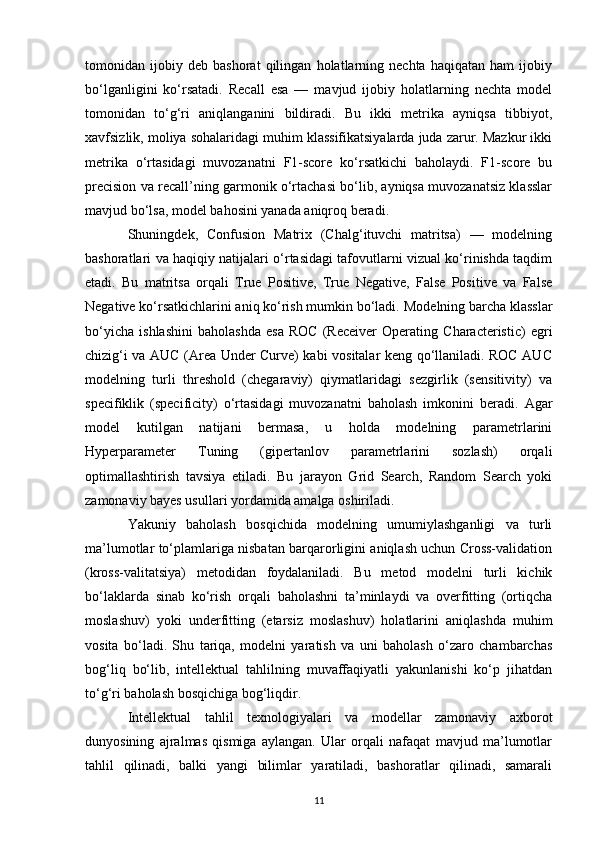 tomonidan   ijobiy   deb   bashorat   qilingan   holatlarning   nechta   haqiqatan   ham   ijobiy
bo‘lganligini   ko‘rsatadi.   Recall   esa   —   mavjud   ijobiy   holatlarning   nechta   model
tomonidan   to‘g‘ri   aniqlanganini   bildiradi.   Bu   ikki   metrika   ayniqsa   tibbiyot,
xavfsizlik, moliya sohalaridagi muhim klassifikatsiyalarda juda zarur. Mazkur ikki
metrika   o‘rtasidagi   muvozanatni   F1-score   ko‘rsatkichi   baholaydi.   F1-score   bu
precision va recall’ning garmonik o‘rtachasi bo‘lib, ayniqsa muvozanatsiz klasslar
mavjud bo‘lsa, model bahosini yanada aniqroq beradi.
Shuningdek,   Confusion   Matrix   (Chalg‘ituvchi   matritsa)   —   modelning
bashoratlari va haqiqiy natijalari o‘rtasidagi tafovutlarni vizual ko‘rinishda taqdim
etadi.   Bu   matritsa   orqali   True   Positive,   True   Negative,   False   Positive   va   False
Negative ko‘rsatkichlarini aniq ko‘rish mumkin bo‘ladi.   Modelning barcha klasslar
bo‘yicha   ishlashini   baholashda   esa   ROC   (Receiver   Operating   Characteristic)   egri
chizig‘i va AUC (Area Under Curve) kabi vositalar keng qo‘llaniladi. ROC AUC
modelning   turli   threshold   (chegaraviy)   qiymatlaridagi   sezgirlik   (sensitivity)   va
specifiklik   (specificity)   o‘rtasidagi   muvozanatni   baholash   imkonini   beradi.   Agar
model   kutilgan   natijani   bermasa,   u   holda   modelning   parametrlarini
Hyperparameter   Tuning   (gipertanlov   parametrlarini   sozlash)   orqali
optimallashtirish   tavsiya   etiladi.   Bu   jarayon   Grid   Search,   Random   Search   yoki
zamonaviy bayes usullari yordamida amalga oshiriladi.
Yakuniy   baholash   bosqichida   modelning   umumiylashganligi   va   turli
ma’lumotlar to‘plamlariga nisbatan barqarorligini aniqlash uchun Cross-validation
(kross-valitatsiya)   metodidan   foydalaniladi.   Bu   metod   modelni   turli   kichik
bo‘laklarda   sinab   ko‘rish   orqali   baholashni   ta’minlaydi   va   overfitting   (ortiqcha
moslashuv)   yoki   underfitting   (etarsiz   moslashuv)   holatlarini   aniqlashda   muhim
vosita   bo‘ladi.   Shu   tariqa,   modelni   yaratish   va   uni   baholash   o‘zaro   chambarchas
bog‘liq   bo‘lib,   intellektual   tahlilning   muvaffaqiyatli   yakunlanishi   ko‘p   jihatdan
to‘g‘ri baholash bosqichiga bog‘liqdir.
Intellektual   tahlil   texnologiyalari   va   modellar   zamonaviy   axborot
dunyosining   ajralmas   qismiga   aylangan.   Ular   orqali   nafaqat   mavjud   ma’lumotlar
tahlil   qilinadi,   balki   yangi   bilimlar   yaratiladi,   bashoratlar   qilinadi,   samarali
11 
