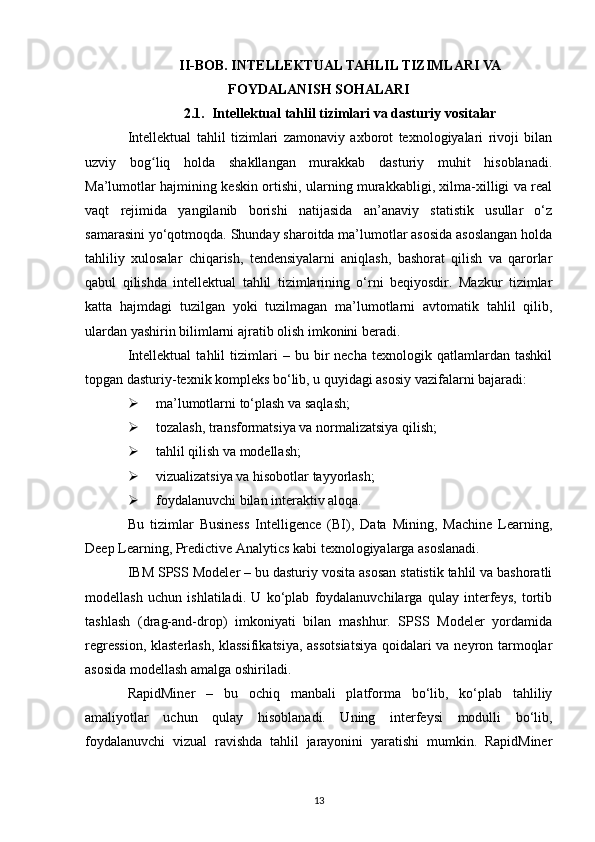II-BOB. INTELLEKTUAL TAHLIL TIZIMLARI VA
FOYDALANISH SOHALARI
2.1. Intellektual tahlil tizimlari va dasturiy vositalar  
Intellektual   tahlil   tizimlari   zamonaviy   axborot   texnologiyalari   rivoji   bilan
uzviy   bog liq   holda   shakllangan   murakkab   dasturiy   muhit   hisoblanadi.ʻ
Ma’lumotlar hajmining keskin ortishi, ularning murakkabligi, xilma-xilligi va real
vaqt   rejimida   yangilanib   borishi   natijasida   an’anaviy   statistik   usullar   o‘z
samarasini yo‘qotmoqda. Shunday sharoitda ma’lumotlar asosida asoslangan holda
tahliliy   xulosalar   chiqarish,   tendensiyalarni   aniqlash,   bashorat   qilish   va   qarorlar
qabul   qilishda   intellektual   tahlil   tizimlarining   o‘rni   beqiyosdir.   Mazkur   tizimlar
katta   hajmdagi   tuzilgan   yoki   tuzilmagan   ma’lumotlarni   avtomatik   tahlil   qilib,
ulardan yashirin bilimlarni ajratib olish imkonini beradi.
Intellektual   tahlil   tizimlari   –   bu  bir   necha   texnologik   qatlamlardan   tashkil
topgan dasturiy-texnik kompleks bo‘lib, u quyidagi asosiy vazifalarni bajaradi:
 ma’lumotlarni to‘plash va saqlash;
 tozalash, transformatsiya va normalizatsiya qilish;
 tahlil qilish va modellash;
 vizualizatsiya va hisobotlar tayyorlash;
 foydalanuvchi bilan interaktiv aloqa.
Bu   tizimlar   Business   Intelligence   (BI),   Data   Mining,   Machine   Learning,
Deep Learning, Predictive Analytics kabi texnologiyalarga asoslanadi.
IBM SPSS Modeler  – b u dasturiy vosita asosan statistik tahlil va bashoratli
modellash   uchun   ishlatiladi.   U   ko‘plab   foydalanuvchilarga   qulay   interfeys,   tortib
tashlash   (drag-and-drop)   imkoniyati   bilan   mashhur.   SPSS   Modeler   yordamida
regression, klasterlash, klassifikatsiya, assotsiatsiya  qoidalari va neyron tarmoqlar
asosida modellash amalga oshiriladi.
RapidMiner   –   b u   ochiq   manbali   platforma   bo‘lib,   ko‘plab   tahliliy
amaliyotlar   uchun   qulay   hisoblanadi.   Uning   interfeysi   modulli   bo‘lib,
foydalanuvchi   vizual   ravishda   tahlil   jarayonini   yaratishi   mumkin.   RapidMiner
13 