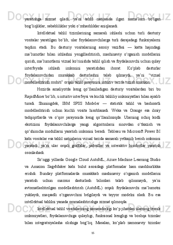 yaratishga   xizmat   qiladi,   ya’ni   tahlil   natijasida   ilgari   noma’lum   bo‘lgan
bog‘liqliklar, sababliliklar yoki o‘xshashliklar aniqlanadi.
Intellektual   tahlil   tizimlarining   samarali   ishlashi   uchun   turli   dasturiy
vositalar   yaratilgan   bo‘lib,   ular   foydalanuvchilarga   turli   darajadagi   funksiyalarni
taqdim   etadi.   Bu   dasturiy   vositalarning   asosiy   vazifasi   —   katta   hajmdagi
ma’lumotlar   bilan   ishlashni   yengillashtirish,   mashinaviy   o‘rganish   modellarini
qurish, ma’lumotlarni vizual ko‘rinishda tahlil qilish va foydalanuvchi uchun qulay
interfeysda   ishlash   imkonini   yaratishdan   iborat.   Ko‘plab   dasturlar
foydalanuvchidan   murakkab   dasturlashni   talab   qilmaydi,   ya’ni   “vizual
modellashtirish muhiti” orqali tahlil jarayonini intuitiv tarzda tuzish mumkin.
Hozirda   amaliyotda   keng   qo‘llaniladigan   dasturiy   vositalardan   biri   bu
RapidMiner bo‘lib, u intuitiv interfeysi va kuchli tahliliy imkoniyatlari bilan ajralib
turadi.   Shuningdek,   IBM   SPSS   Modeler   —   statistik   tahlil   va   bashoratli
modellashtirish   uchun   kuchli   vosita   hisoblanadi.   Weka   va   Orange   esa   ilmiy
tadqiqotlarda   va   o‘quv   jarayonida   keng   qo‘llanilmoqda.   Ularning   ochiq   kodli
ekotizimi   foydalanuvchilarga   yangi   algoritmlarni   sinovdan   o‘tkazish   va
qo‘shimcha  modullarni  yaratish  imkonini  beradi. Tableau va Microsoft  Power  BI
kabi vositalar esa tahlil natijalarini vizual tarzda samarali yetkazib berish imkonini
yaratadi,   ya’ni   ular   orqali   grafiklar,   jadvallar   va   interaktiv   hisobotlar   yaratish
osonlashadi.
So‘nggi   yillarda  Google Cloud  AutoML,  Azure Machine   Learning  Studio
va   Amazon   SageMaker   kabi   bulut   asosidagi   platformalar   ham   mashhurlikka
erishdi.   Bunday   platformalarda   murakkab   mashinaviy   o‘rganish   modellarini
yaratish   uchun   maxsus   dasturlash   bilimlari   talab   qilinmaydi,   ya’ni
avtomatlashtirilgan   modellashtirish   (AutoML)   orqali   foydalanuvchi   ma’lumotni
yuklaydi,   maqsadli   o‘zgaruvchini   belgilaydi   va   tayyor   modelni   oladi.   Bu   esa
intellektual tahlilni yanada ommalashtirishga xizmat qilmoqda.
Intellektual tahlil vositalarining samaradorligi ko‘p jihatdan ularning texnik
imkoniyatlari,   foydalanuvchiga   qulayligi,   funksional   kengligi   va   boshqa   tizimlar
bilan   integratsiyalasha   olishiga   bog‘liq.   Masalan,   ko‘plab   zamonaviy   tizimlar
15 